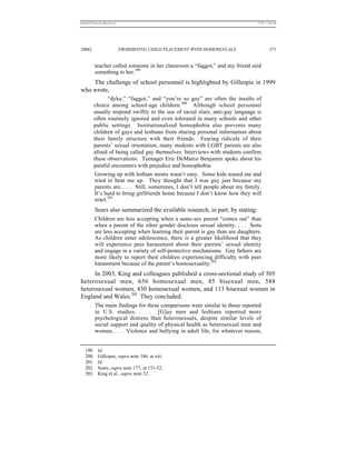 REKERSSTTHOMASLASREVIEW.DOC                                                      7/5/07 11:48 AM




2006]                         PROHIBITING CHILD PLACEMENT WITH HOMOSEXUALS                371


          teacher called someone in her classroom a “faggot,” and my friend said
          something to her.199
    The challenge of school personnel is highlighted by Gillespie in 1999
who wrote,
                “dyke,” “faggot,” and “you’re so gay” are often the insults of
          choice among school-age children.200 Although school personnel
          usually respond swiftly to the use of racial slurs, anti-gay language is
          often routinely ignored and even tolerated in many schools and other
          public settings. Institutionalized homophobia also prevents many
          children of gays and lesbians from sharing personal information about
          their family structure with their friends. Fearing ridicule of their
          parents’ sexual orientation, many students with LGBT parents are also
          afraid of being called gay themselves. Interviews with students confirm
          these observations. Teenager Eric DeMarco Benjamin spoke about his
          painful encounters with prejudice and homophobia:
          Growing up with lesbian moms wasn’t easy. Some kids teased me and
          tried to beat me up. They thought that I was gay just because my
          parents are. . . . Still, sometimes, I don’t tell people about my family.
          It’s hard to bring girlfriends home because I don’t know how they will
          react.201
          Sears also summarized the available research, in part, by stating:
          Children are less accepting when a same-sex parent “comes out” than
          when a parent of the other gender discloses sexual identity. . . . Sons
          are less accepting when learning their parent is gay than are daughters.
          As children enter adolescence, there is a greater likelihood that they
          will experience peer harassment about their parents’ sexual identity
          and engage in a variety of self-protective mechanisms. Gay fathers are
          more likely to report their children experiencing difficulty with peer
          harassment because of the parent’s homosexuality.202
     In 2003, King and colleagues published a cross-sectional study of 505
heterosexual men, 656 homosexual men, 85 bisexual men, 588
heterosexual women, 430 homosexual women, and 113 bisexual women in
England and Wales.203 They concluded:
          The main findings for these comparisons were similar to those reported
          in U.S. studies. . . . [G]ay men and lesbians reported more
          psychological distress than heterosexuals, despite similar levels of
          social support and quality of physical health as heterosexual men and
          women. . . . Violence and bullying in adult life, for whatever reason,


   199.     Id.
   200.     Gillespie, supra note 186, at xiii.
   201.     Id.
   202.     Sears, supra note 177, at 151-52.
   203.     King et al., supra note 32.
 