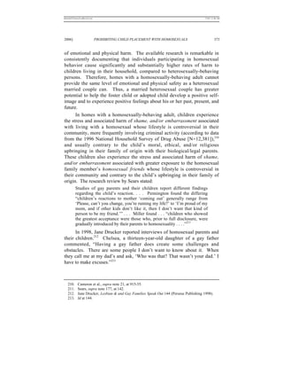 REKERSSTTHOMASLASREVIEW.DOC                                                             7/5/07 11:48 AM




2006]                         PROHIBITING CHILD PLACEMENT WITH HOMOSEXUALS                       373


of emotional and physical harm. The available research is remarkable in
consistently documenting that individuals participating in homosexual
behavior cause significantly and substantially higher rates of harm to
children living in their household, compared to heterosexually-behaving
persons. Therefore, homes with a homosexually-behaving adult cannot
provide the same level of emotional and physical safety as a heterosexual
married couple can. Thus, a married heterosexual couple has greater
potential to help the foster child or adopted child develop a positive self-
image and to experience positive feelings about his or her past, present, and
future.
      In homes with a homosexually-behaving adult, children experience
the stress and associated harm of shame, and/or embarrassment associated
with living with a homosexual whose lifestyle is controversial in their
community, more frequently involving criminal activity (according to data
from the 1996 National Household Survey of Drug Abuse [N=12,381]),210
and usually contrary to the child’s moral, ethical, and/or religious
upbringing in their family of origin with their biological/legal parents.
These children also experience the stress and associated harm of shame,
and/or embarrassment associated with greater exposure to the homosexual
family member’s homosexual friends whose lifestyle is controversial in
their community and contrary to the child’s upbringing in their family of
origin. The research review by Sears stated:
          Studies of gay parents and their children report different findings
          regarding the child’s reaction. . . . Pennington found the differing
          “children’s reactions to mother ‘coming out’ generally range from
          ‘Please, can’t you change, you’re ruining my life?’ to ‘I’m proud of my
          mom, and if other kids don’t like it, then I don’t want that kind of
          person to be my friend.’” . . . Miller found . . . “children who showed
          the greatest acceptance were those who, prior to full disclosure, were
          gradually introduced by their parents to homosexuality . . . .”211
      In 1998, Jane Drucker reported interviews of homosexual parents and
their children.212 Chelsea, a thirteen-year-old daughter of a gay father
commented, “Having a gay father does create some challenges and
obstacles. There are some people I don’t want to know about it. When
they call me at my dad’s and ask, ‘Who was that? That wasn’t your dad.’ I
have to make excuses.”213



   210.     Cameron et al., supra note 21, at 915-55.
   211.     Sears, supra note 177, at 142.
   212.     Jane Drucker, Lesbian & and Gay Families Speak Out 144 (Perseus Publishing 1998).
   213.     Id at 144.
 