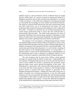 REKERSSTTHOMASLASREVIEW.DOC                                                  7/5/07 11:48 AM




2006]                         PROHIBITING CHILD PLACEMENT WITH HOMOSEXUALS            375


children raised in a devout Christian, Jewish, or Muslim home are taught
that the willful choice of a person to persist in homosexual behavior is
deliberate immorality and sin that will doom that individual to an eternity
in Hell, not Heaven. If the child feels attachment to the homosexual adult
in a household, this knowledge can cause sadness and conflicted emotions.
The majority of parents (both heterosexual and many homosexuals) desire
that their child grows up to be heterosexual and many will seek
professional help to prevent homosexual development if such is detected in
their child. It would be an extremely rare set of heterosexual parents who
would request professional help to ensure that their child becomes a
homosexually behaving adult. The child would experience the stress of
personally identifying with and becoming attached to individuals in their
family of origin and in their placement household who hold diametrically
opposed value systems regarding homosexual behavior and lifestyle.
      The majority, if not vast majority, of biological/legal parents of foster
and adopted children desire that their child not be placed in a home with a
homosexually-behaving adult, and many of these biological/legal parents of
children in temporary foster placement still have some parental rights. The
normal state goal during foster placement is to work toward a reuniting of
the child with his or her biological/legal parents, if at all possible,215 so
placing a child in a home with an adult homosexual is counterproductive to
the reunification goal in that it introduces an additional obstacle for the
agency to develop a cooperative relationship with the biological parent(s).
      The state recognizes that for many foster children, certain parental
privileges are retained while the child is in foster care. Understandably, the
vast majority of biological/legal parents do not invite open homosexuals to
relate to their children for reasons of promoting the emotional, social,
physical health, moral, and/or spiritual development of their child. The
child placed in a foster home with a homosexually behaving adult is likely
to be aware that their living situation is contrary to their biological/legal
parent’s desires to protect them from exposure to advocates of the
disapproved homosexual lifestyle. Whether the foster child would come to
adopt a favorable view of homosexual behavior or not, the child would
experience the stress of personally identifying with and becoming attached
to individuals in their family of origin and in their foster family who hold
diametrically opposed value systems. It could also inhibit the development
of the needed positive relationship between foster parent and foster child.



  215. Elizabeth Kenny, Foster Parenting, in INT’ L ENCYCLOPEDIA OF MARRIAGE & FAMILY
688, 689 (2003); See Rekers, supra note 108, at 28.
 
