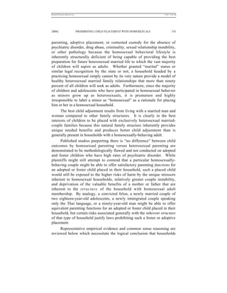 REKERSSTTHOMASLASREVIEW.DOC                                                  7/5/07 11:48 AM




2006]                         PROHIBITING CHILD PLACEMENT WITH HOMOSEXUALS            331


parenting, adoptive placement, or contested custody for the absence of
psychiatric disorder, drug abuse, criminality, sexual relationship instability,
or other pathology because the homosexual behavioral lifestyle is
inherently structurally deficient of being capable of providing the best
preparation for future heterosexual married life to which the vast majority
of children will aspire as adults. Whether granted “marital” status or
similar legal recognition by the state or not, a household headed by a
practicing homosexual simply cannot by its very nature provide a model of
healthy heterosexual married family relationships that more than ninety
percent of all children will seek as adults. Furthermore, since the majority
of children and adolescents who have participated in homosexual behavior
as minors grow up as heterosexuals, it is premature and highly
irresponsible to label a minor as “homosexual” as a rationale for placing
him or her in a homosexual household.
      The best child adjustment results from living with a married man and
woman compared to other family structures. It is clearly in the best
interests of children to be placed with exclusively heterosexual married-
couple families because this natural family structure inherently provides
unique needed benefits and produces better child adjustment than is
generally present in households with a homosexually-behaving adult.
      Published studies purporting there is “no difference” between child
outcomes by homosexual parenting versus heterosexual parenting are
demonstrated to be methodologically flawed and not conducted on adopted
and foster children who have high rates of psychiatric disorder. While
plaintiffs might still attempt to contend that a particular homosexually-
behaving couple might be able to offer satisfactory parenting functions for
an adopted or foster child placed in their household, such a placed child
would still be exposed to the higher risks of harm by the unique stressors
inherent to homosexual households, relatively greater couple instability,
and deprivation of the valuable benefits of a mother or father that are
inherent to the structure of the household with homosexual adult
membership. By analogy, a convicted felon, a newly married couple of
two eighteen-year-old adolescents, a newly immigrated couple speaking
only the Thai language, or a ninety-year-old man might be able to offer
equivalent parenting functions for an adopted or foster child placed in their
household, but certain risks associated generally with the inherent structure
of that type of household justify laws prohibiting such a foster or adoptive
placement.
      Representative empirical evidence and common sense reasoning are
reviewed below which necessitate the logical conclusion that households
 