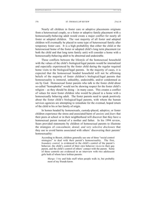 REKERSSTTHOMASLASREVIEW.DOC                                                     7/5/07 11:48 AM




376                                 ST. THOMAS LAW REVIEW                            [Vol.18


      Nearly all children in foster care or adoptive placements originate
from a heterosexual couple, so a foster or adoptive family placement with a
homosexually-behaving adult would create a major conflict for nearly all
foster or adopted children. The vast majority of all foster and adopted
children will eventually be placed in some type of heterosexual family after
temporary foster care. It is a high probability that either the child or the
heterosexual home of the foster or adopted child’s long term placement (or
both the child and that long term family unit) will consider a home with a
homosexually-behaving adult to be abnormal and undesirable.
      These conflicts between the lifestyle of the homosexual household
with the values of the child’s biological/legal parents would be internalized
and especially experienced by the foster child during the regular required
home visits to the biological/legal parents. In the majority of cases, it is
expected that the homosexual headed household will not be affirming
beliefs of the majority of foster children’s biological/legal parents that
homosexuality is immoral, unhealthy, undesirable, and/or condemned as
sin by God. Homosexual foster parents who talk to the foster child about
so-called “homophobia” would not be showing respect for the foster child’s
religion – as they should be doing – in many cases. This creates a conflict
of values for most foster children who would be placed in a home with a
homosexually behaving adult. The foster parents need to speak positively
about the foster child’s biological/legal parents, with whom the human
services agencies are attempting to remediate for the eventual, hoped return
of the child to his or her family of origin.
      In homes headed by homosexuals, custody-placed, adoptive, or foster
children experience the stress and associated harm of anxiety and fears that
their peers at school or in their neighborhood will discover that they have a
homosexual parent instead of a mother and father. In his 1994 review,
Sears provided statements by children of homosexual parents to illustrate
the strategies of concealment, denial, and very selective disclosure that
they use to avoid harms associated with others’ discovering their parents’
homosexuality:
          According to Bozett, children generally use one of three “social control
          strategies” to deal with their parent’s homosexuality. The first,
          boundary control, is evidenced in the child’s control of the parent’s
          behavior, the child’s control of their own behavior vis-à-vis their gay
          parent, and the child’s control of others’ contact with the parent. Some
          of these controls are evidenced in an interview with two adolescent
          girls both of whom have lesbian parents:
                    Margo: I try and hide stuff when people walk in, but probably
                    most of my friends know.
 