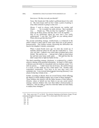 REKERSSTTHOMASLASREVIEW.DOC                                                           7/5/07 11:48 AM




2006]                         PROHIBITING CHILD PLACEMENT WITH HOMOSEXUALS                     377


                    Interviewer: Do they ever ask you directly?
                    Tania: My friends don’t My mother’s girlfriend doesn’t live with
                    us. My mom keeps stuff out but I make a point of putting it
                    away when someone is going to come over . . . .
                     Margo: I used to always walk between my mother and
                     Cheryl . . . . So it wouldn’t be really obvious. But it probably
                     was. . . . People say, “Why do they live together?” And you
                     make up all these stories and they don’t even fit together. . . .
                     One of my girlfriends asked me once and I was really
                     embarrassed. I was like “No! What are you talking about?
                     Where did you get that idea from?”216
          The second controlling strategy, nondisclosure, is evidenced in the
          child’s refusal to share (and in some cases deny) his or her parent’s
          homosexuality. One lesbian woman, discussing the difficulties she
          faced in her daughter’s denials, commented:
                    When I asked Noelle [now age 13] what she would say if
                    anybody asked her about me she said she would deny it. I was
                    very very hurt. I talked it over with Cathy (a lesbian and a close
                    friend). She said her son . . . had got into a fight at school about
                    her and had come home really upset. . . . She told him that she
                    didn’t expect him to fight her battles for her . . . .217
          The third controlling strategy, disclosure, is evidenced by a child’s
          selective sharing of this personal information. In Gantz’s (1983) study,
          a thirteen-year-old child of a household with two lesbians noted, “I’ve
          told one person. . . . I didn’t know how he’d react. He said he’d keep
          it a secret, so that made me feel a little better.”218 Another male
          respondent commented, “You have to be sure they won’t tell
          somebody else. I was worried [about] people knowing [because] I was
                                                    219
          afraid of what they’d think of me . . . .”
          Further, according to Bozett, there are several factors which influence
                                                                                220
          the degree to which children employ one or more of these strategies.
          Those children who identify with the father because of their behavior,
          lifestyle, values or beliefs are less likely to use any social control
          strategy; whereas children who view their father’s homosexuality as
          “obtrusive,” who are older, or who live with their father are more likely
                                     221
          to employ these strategies.



  216. Sears, supra note 177, at 144-45. The selection, beginning at the bottom of page 376 and
continuing throughout this page on to page 378 is a direct quote from this source. Eds.
  217. Id. at 145.
  218. Id.
  219. Id.
  220. Id.
  221. Id.
 