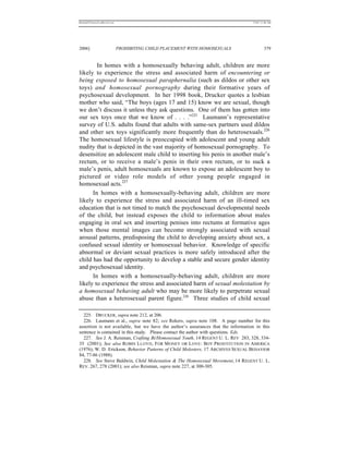 REKERSSTTHOMASLASREVIEW.DOC                                                        7/5/07 11:48 AM




2006]                         PROHIBITING CHILD PLACEMENT WITH HOMOSEXUALS                  379


        In homes with a homosexually behaving adult, children are more
likely to experience the stress and associated harm of encountering or
being exposed to homosexual paraphernalia (such as dildos or other sex
toys) and homosexual pornography during their formative years of
psychosexual development. In her 1998 book, Drucker quotes a lesbian
mother who said, “The boys (ages 17 and 15) know we are sexual, though
we don’t discuss it unless they ask questions. One of them has gotten into
our sex toys once that we know of . . . .”225 Laumann’s representative
survey of U.S. adults found that adults with same-sex partners used dildos
and other sex toys significantly more frequently than do heterosexuals.226
The homosexual lifestyle is preoccupied with adolescent and young adult
nudity that is depicted in the vast majority of homosexual pornography. To
desensitize an adolescent male child to inserting his penis in another male’s
rectum, or to receive a male’s penis in their own rectum, or to suck a
male’s penis, adult homosexuals are known to expose an adolescent boy to
pictured or video role models of other young people engaged in
homosexual acts.227
      In homes with a homosexually-behaving adult, children are more
likely to experience the stress and associated harm of an ill-timed sex
education that is not timed to match the psychosexual developmental needs
of the child, but instead exposes the child to information about males
engaging in oral sex and inserting penises into rectums at formative ages
when those mental images can become strongly associated with sexual
arousal patterns, predisposing the child to developing anxiety about sex, a
confused sexual identity or homosexual behavior. Knowledge of specific
abnormal or deviant sexual practices is more safely introduced after the
child has had the opportunity to develop a stable and secure gender identity
and psychosexual identity.
      In homes with a homosexually-behaving adult, children are more
likely to experience the stress and associated harm of sexual molestation by
a homosexual behaving adult who may be more likely to perpetrate sexual
abuse than a heterosexual parent figure.228 Three studies of child sexual

  225. DRUCKER, supra note 212, at 206.
  226. Laumann et al., supra note 82; see Rekers, supra note 108. A page number for this
assertion is not available, but we have the author’s assurances that the information in this
sentence is contained in this study. Please contact the author with questions. Eds.
  227. See J. A. Reisman, Crafting Bi/Homosexual Youth, 14 REGENT U. L. REV 283, 328, 334-
35 (2001); See also R OBIN L LOYD , F OR M ONEY OR L OVE : B OY PROSTITUTION IN AMERICA
(1976); W. D. Erickson, Behavior Patterns of Child Molesters, 17 ARCHIVES SEXUAL BEHAVIOR
84, 77-86 (1988).
  228. See Steve Baldwin, Child Molestation & The Homosexual Movement, 14 REGENT U. L.
REV. 267, 278 (2001); see also Reisman, supra note 227, at 300-305.
 
