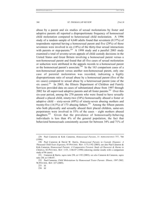 REKERSSTTHOMASLASREVIEW.DOC                                                       7/5/07 11:48 AM




380                             ST. THOMAS LAW REVIEW                                [Vol.18


abuse by a parent and six studies of sexual molestations by foster and
adoptive parents all reported a disproportionate frequency of homosexual
child molestation compared to heterosexual child molestation. A 1996
study of a random sample of 4,640 adults found that seventeen (0.37%) of
respondents reported having a homosexual parent and five (29%) of those
seventeen were involved in six (18%) of the thirty-four sexual interactions
with parents or step-parents.229 A 1998 study and a parallel 2003 study
examined a total of seventy-seven appeals of child custody decisions in the
United States and Great Britain involving a homosexual parent versus a
non-homosexual parent and found that all five cases of sexual molestation
or seduction were attributed in the appeals records to a homosexual parent
or the homosexual parent’s associate.230 In the 163 comparison cases of a
non-homosexual parent versus another non-homosexual parent, only one
case of parental molestation was recorded, indicating a highly
disproportionate ratio of sexual abuse by a homosexual parent (five of the
six cases) compared to sexual abuse by a heterosexual parent (one of the
six cases).231 In 2003, the Illinois Department of Children and Family
Services provided data on cases of substantiated abuse from 1997 through
2002 for all supervised adoptive parents and all foster parents.232 Over this
six-year period, among the 270 parents who were found to have sexually
abused a placed child, ninety-two (34%) homosexually abused a foster or
adoptive child – sixty-seven (69%) of ninety-seven abusing mothers and
twenty-five (14.5%) of 173 abusing fathers.233 Among the fifteen parents
who both physically and sexually abused their placed children, same-sex
perpetrators were involved in 53% of the cases – eight mothers abused
daughters.234 Given that the prevalence of homosexually-behaving
individuals is less than 4% of the general population, the fact that
behavioral homosexuals consistently account for between 34% and 71% of




  229. Paul Cameron & Kirk Cameron, Homosexual Parents, 31 A DOLESCENCE 757, 766
(1996).
  230. Paul Cameron & David W. Harris, Homosexual Parents in Custody Disputes: A
Thousand Child-Years Exposure, 93 PSYCHOL. REP. 1173,1192 (2003); see also Paul Cameron &
Kirk Cameron, Homosexual Parents: A Comparative Forensic Study of Character & Harms to
Children, 82 PSYCHOL. R EP. 1155, 1186-87 (1998) (showing similar results with a comparison
study of 96 cases).
  231. Cameron & Harris, supra note 230, at 1192 (2003); see also Cameron & Cameron, supra
note 230, at 1186-87.
  232. Paul Cameron, Child Molestations by Homosexual Foster Parents: Illinois, 1997-2002,
96 PSYCHOL. REP. 227 (2005).
  233. Id.
  234. Id.
 