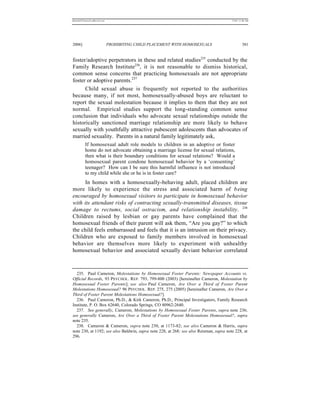REKERSSTTHOMASLASREVIEW.DOC                                                             7/5/07 11:48 AM




2006]                         PROHIBITING CHILD PLACEMENT WITH HOMOSEXUALS                       381


foster/adoptive perpetrators in these and related studies235 conducted by the
Family Research Institute236, it is not reasonable to dismiss historical,
common sense concerns that practicing homosexuals are not appropriate
foster or adoptive parents.237
      Child sexual abuse is frequently not reported to the authorities
because many, if not most, homosexually-abused boys are reluctant to
report the sexual molestation because it implies to them that they are not
normal. Empirical studies support the long-standing common sense
conclusion that individuals who advocate sexual relationships outside the
historically sanctioned marriage relationship are more likely to behave
sexually with youthfully attractive pubescent adolescents than advocates of
married sexuality. Parents in a natural family legitimately ask,
          If homosexual adult role models to children in an adoptive or foster
          home do not advocate obtaining a marriage license for sexual relations,
          then what is their boundary conditions for sexual relations? Would a
          homosexual parent condone homosexual behavior by a ‘consenting’
          teenager? How can I be sure this harmful influence is not introduced
          to my child while she or he is in foster care?
     In homes with a homosexually-behaving adult, placed children are
more likely to experience the stress and associated harm of b eing
encouraged by homosexual visitors to participate in homosexual behavior
with its attendant risks of contracting sexually-transmitted diseases, tissue
damage to rectums, social ostracism, and relationship instability. 238
Children raised by lesbian or gay parents have complained that the
homosexual friends of their parent will ask them, “Are you gay?” to which
the child feels embarrassed and feels that it is an intrusion on their privacy.
Children who are exposed to family members involved in homosexual
behavior are themselves more likely to experiment with unhealthy
homosexual behavior and associated sexually deviant behavior correlated



  235. Paul Cameron, Molestations by Homosexual Foster Parents: Newspaper Accounts vs.
Official Records, 93 PSYCHOL. REP. 793, 799-800 (2003) [hereinafter Cameron, Molestation by
Homosexual Foster Parents]; see also Paul Cameron, Are Over a Third of Foster Parent
Molestations Homosexual? 96 PSYCHOL. REP. 275, 275 (2005) [hereinafter Cameron, Are Over a
Third of Foster Parent Molestations Homosexual?].
  236. Paul Cameron, Ph.D., & Kirk Cameron, Ph.D., Principal Investigators, Family Research
Institute, P. O. Box 62640, Colorado Springs, CO 80962-2640.
  237. See generally, Cameron, Molestations by Homosexual Foster Parents, supra note 236;
see generally Cameron, Are Over a Third of Foster Parent Molestations Homosexual?, supra
note 235.
  238. Cameron & Cameron, supra note 230, at 1173-82; see also Cameron & Harris, supra
note 230, at 1192; see also Baldwin, supra note 228, at 268; see also Reisman, supra note 228, at
296.
 