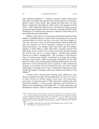 REKERSSTTHOMASLASREVIEW.DOC                                                       7/5/07 11:48 AM




382                             ST. THOMAS LAW REVIEW                                [Vol.18


with homosexual behavior.239 Children exposed to family homosexual
male adult role models who talk about their sexual practices of receiving a
partner’s penis in their rectum, then sucking that same penis, are more
likely to imitate that same behavior which results in the ingestion of fecal
matter. Male homosexual behaviors are associated with higher rates of
uro-genital organ bacterial and virus infections, including fatal HIV/AIDS
transmission. It is harmful to be exposed to a lifestyle of risky behavior for
one’s health and social relationships.
      Children of the same sex as the homosexually-behaving adult in their
adoptive, custodially-placed, or foster home can experience the stress and
associated harm of anxiety and fears associated with being hugged or
otherwise physically embraced, perceiving physical affection differently
and with suspicions of sexual meanings, compared to hugs from a
heterosexual parent. For example, when a boy knows that the custodial,
adoptive, or foster father, or other adult male is sexually involved with
other males, the boy would be leery of and anxious about the father helping
him with his bath, shower, or genital hygiene. And girls have reported
aversion to a lesbian’s hugging them. This is because a child becomes
aware of a heterosexual couple’s commitment to marriage that includes
reserving sexual activity within the marriage relationship, but the child
placed in a home with a homosexually behaving adult becomes aware (by
observation of the homosexual and by exposure to their homosexual
literature in the home) that the homosexual does not restrict sexual
relationships to marriage, but in fact is committed to behaving sexually
outside the bounds of marriage, which may include sexual behavior with
children.240
      In homes with a homosexually behaving adult, children are more
likely to experience the stress and associated harm of living with a parent
or adult involved in rebellion against social norms and expectations,
particularly in illegal drug abuse.241 Data cited above indicates that male
homosexual behavior is often socially superficial, and recreational in
function, not contributing to stable family life. It is both unnecessary and
detrimental to expose a child to a family member involved in homosexual



  239. See Paul Cameron & Kirk Cameron, Did the APA Misrepresent the Scientific Literature
to Courts in Support of Homosexual Custody?, 13 J. PSYCHOL. 313, 319 (1997); see also Paul
Cameron, Homosexual Parents: Testing “Common Sense” – A Literature Review Emphasizing
the Golombok and Tasker Longitudinal Study of Lesbians’ Children, 85 PSYCHOL. REP. 282, 286
(1999).
  240. See Baldwin, supra note 228, at 267-68; see also Reisman, supra note 228, at 302.
  241. See Cameron, et al., supra note 21, at 931.
 