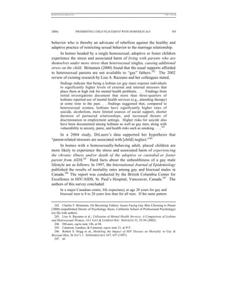 REKERSSTTHOMASLASREVIEW.DOC                                                          7/5/07 11:48 AM




2006]                         PROHIBITING CHILD PLACEMENT WITH HOMOSEXUALS                    383


behavior who is thereby an advocate of rebellion against the healthy and
adaptive practice of restricting sexual behavior to the marriage relationship.
      In homes headed by a single homosexual, adoptive or foster children
experience the stress and associated harm of living with parents who are
themselves under more stress than heterosexual singles, causing additional
stress on the child. Brinamen (2000) found that the usual supports afforded
to heterosexual parents are not available to “gay” fathers.242 The 2002
review of existing research by Lisa A. Razzano and her colleagues stated,
          findings indicate that being a lesbian (or gay man) exposes individuals
          to significantly higher levels of external and internal stressors that
          place them at high risk for mental health problems. . . . Findings from
          initial investigations document that more than three-quarters of
          lesbians reported use of mental health services (e.g., attending therapy)
          at some time in the past. . . findings suggested that, compared to
          heterosexual women, lesbians have significantly higher rates of
          suicide, alcoholism, more limited sources of social support, shorter
          duration of partnered relationships, and increased threats of
          discrimination in employment settings. Higher risks for suicide also
          have been documented among lesbians as well as gay men, along with
          vulnerability to anxiety, panic, and health risks such as smoking. . . ..243
      In a 2004 study, DiLauro’s data supported her hypothesis that
“parent-related stressors are associated with [child] neglect.”244
      In homes with a homosexually-behaving adult, placed children are
more likely to experience the stress and associated harm of experiencing
the chronic illness and/or death of the adoptive or custodial or foster
parent from AIDS.245 Hard facts about the unhealthiness of a gay male
lifestyle are as follows: In 1997, the International Journal of Epidemiology
published the results of mortality rates among gay and bisexual males in
Canada.246 The report was conducted by the British Columbia Center for
Excellence in HIV/AIDS, St. Paul’s Hospital, Vancouver, Canada.247 The
authors of this survey concluded:
          In a major Canadian centre, life expectancy at age 20 years for gay and
          bisexual men is 8 to 20 years less than for all men. If the same pattern


  242. Charles F. Brinamen, On Becoming Fathers: Issues Facing Gay Men Choosing to Parent
(2000) (unpublished Doctor of Psychology thesis, California School of Professional Psychology)
(on file with author).
  243. Lisa A. Razzano et al., Utilization of Mental Health Services: A Comparison of Lesbian
and Heterosexual Women, 14 J. GAY & LESBIAN SOC. SERVICES 51, 53-54 (2002).
  244. DiLauro, supra note 146, at 84.
  245. Cameron, Landess, & Cameron, supra note 21, at 915.
  246. Robert S. Hogg et al., Modeling the Impact of HIV Disease on Mortality in Gay &
Bisexual Men, 26 INT’L J. EPIDEMIOLOGY 657, 657 (1997).
  247. Id.
 