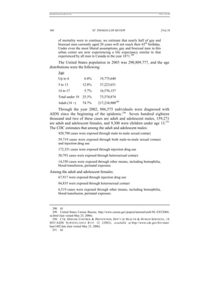 REKERSSTTHOMASLASREVIEW.DOC                                                       7/5/07 11:48 AM




384                                   ST. THOMAS LAW REVIEW                          [Vol.18


          of mortality were to continue, we estimate that nearly half of gay and
          bisexual men currently aged 20 years will not reach their 65th birthday.
          Under even the most liberal assumptions, gay and bisexual men in this
          urban center are now experiencing a life expectancy similar to that
          experienced by all men in Canada in the year 1871.248
      The United States population in 2003 was 290,809,777, and the age
distributions were the following:
          Age
          Up to 4             6.8%        19,775,640
          5 to 13             12.8%       37,223,651
          14 to 17            5.7%        16,576,157
          Total under 18 25.3%            73,574,874
          Adult (18 +)        74.7%      217,234,900249
     Through the year 2002, 886,575 individuals were diagnosed with
AIDS since the beginning of the epidemic.250 Seven hundred eighteen
thousand and two of these cases are adult and adolescent males, 159,271
are adult and adolescent females, and 9,300 were children under age 13.251
The CDC estimates that among the adult and adolescent males:
          420,790 cases were exposed through male-to-male sexual contact
          59,719 cases were exposed through both male-to-male sexual contact
          and injection drug use
          172,351 cases were exposed through injection drug use
          50,793 cases were exposed through heterosexual contact
          14,350 cases were exposed through other means, including hemophilia,
          blood transfusion, perinatal exposure.
Among the adult and adolescent females:
          67,917 were exposed through injection drug use
          84,835 were exposed through heterosexual contact
          6,519 cases were exposed through other means, including hemophilia,
          blood transfusion, perinatal exposure.



  248. Id.
  249. United States Census Bureau, http://www.census.gov/popest/national/asrh/NC-EST2004-
sa.html (last visited May 23, 2006).
  250. CTR. DISEASE CONTROL & PREVENTION, D EP’T OF HEALTH & HUMAN SERVICES., 14
HIV/AIDS S URVEILLANCE R E P . 12 (2002), available at http://www.cdc.gov/hiv/stats/
hasr1402.htm (last visited May 23, 2006).
  251. Id.
 