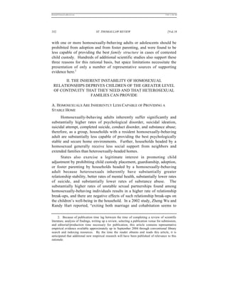 REKERSSTTHOMASLASREVIEW.DOC                                                                7/5/07 11:48 AM




332                                ST. THOMAS LAW REVIEW                                      [Vol.18


with one or more homosexually-behaving adults or adolescents should be
prohibited from adoption and from foster parenting, and were found to be
less capable of providing the best family structure in cases of contested
child custody. Hundreds of additional scientific studies also support these
three reasons for this rational basis, but space limitations necessitate the
presentation of only a number of representative sources of supporting
evidence here.2

       II. THE INHERENT INSTABILITY OF HOMOSEXUAL
  RELATIONSHIPS DEPRIVES CHILDREN OF THE GREATER LEVEL
  OF CONTINUITY THAT THEY NEED AND THAT HETEROSEXUAL
                   FAMILIES CAN PROVIDE

A. HOMOSEXUALS ARE INHERENTLY LESS CAPABLE OF PROVIDING A
STABLE HOME
      Homosexually-behaving adults inherently suffer significantly and
substantially higher rates of psychological disorder, suicidal ideation,
suicidal attempt, completed suicide, conduct disorder, and substance abuse;
therefore, as a group, households with a resident homosexually-behaving
adult are substantially less capable of providing the best psychologically
stable and secure home environments. Further, households headed by a
homosexual generally receive less social support from neighbors and
extended families than heterosexually-headed homes.
      States also exercise a legitimate interest in promoting child
adjustment by prohibiting child custody placement, guardianship, adoption,
or foster parenting by households headed by a homosexually-behaving
adult because heterosexuals inherently have substantially greater
relationship stability, better rates of mental health, substantially lower rates
of suicide, and substantially lower rates of substance abuse. The
substantially higher rates of unstable sexual partnerships found among
homosexually-behaving individuals results in a higher rate of relationship
break-ups, and there are negative effects of such relationship break-ups on
the children’s well-being in the household. In a 2002 study, Zheng Wu and
Randy Hart reported, “exiting both marriage and cohabitation seems to

      2. Because of publication time lag between the time of completing a review of scientific
literature, analysis of findings, writing up a review, selecting a publication venue for submission,
and editorial/production time necessary for publication, this article contains representative
empirical evidence available approximately up to September 2004 through conventional library
search and indexing resources. By the time the reader obtains and reads this article, it is
anticipated that additional new empirical research will have been published of relevance to this
rationale.
 