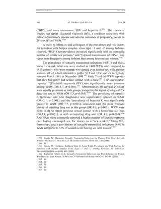 REKERSSTTHOMASLASREVIEW.DOC                                                        7/5/07 11:48 AM




386                             ST. THOMAS LAW REVIEW                                 [Vol.18


(“BV”), and more uncommon, HIV and hepatitis B.259 She reviewed
studies that report “Bacterial vaginosis (BV), a condition associated with
pelvic inflammatory disease and adverse outcomes of pregnancy, occurs in
24% to 51% of WSW.”260
      A study by Marrazzo and colleagues of the prevalence and risk factors
for infection with herpes simplex virus type –1 and –2 among lesbians
reported, “HSV-1 seroprevalence increased significantly with an increasing
number of female sex partners,” and “[s]exual transmission of HSV-1 may
occur more frequently among lesbians than among heterosexual women.”261
      The prevalence of sexually transmitted infections (“STI”) and blood
borne virus risk behaviors were studied in 1408 WSW and compared to
1423 controls who were women who denied ever having sex with another
woman, all of whom attended a public STI and HIV service in Sydney
between March 1991 to December 1998.262 Only 7% of the WSW reported
that they had never had sexual contact with a male.263 The investigators
reported, “[b]acterial vaginosis (BV) was significantly more common
among WSW (OR 1.7, p<0.001).264 Abnormalities on cervical cytology
were equally prevalent in both groups, except for the higher cytological BV
detection rate in WSW (OR 5.3, p=0.003).”265 The prevalence of hepatitis
B (previous and new diagnoses) was significantly greater in WSW
(OR=2.1, p<0.001), and the “prevalence of hepatitis C was significantly
greater in WSW (OR 7.7, p<0.001), consistent with the more frequent
history of injecting drug use in this group (OR 8.0, p<0.001). WSW were
more likely to report previous sexual contact with a homo/bisexual man
(OR3.4, p<0.001), or with an injecting drug user (OR 4.2, p<0.001).”266
And WSW more commonly reported a higher number of lifetime partners,
ever having exchanged sex for money as a “sex worker,” being IDU
themselves, and a past history of sexually-transmitted infections (44% in
WSW compared to 32% of women never having sex with women).267


  259. Jeanne M. Marrazzo, Sexually Transmitted Infections in Women Who Have Sex with
Women: Who Cares?, 76 SEXUALLY TRANSMITTED INFECTIONS 330, 330 (2000).
  260. Id.
  261. Jeanne M. Marrazzo, Kathleen Stine & Anna Wald, Prevalence and Risk Factors for
Infection with Herpes Simplex Virus Type –1 and –2 Among Lesbians, 30 SEXUALLY
TRANSMITTED DISEASES 890, 890 (2003).
  262. Katherine Fethers et al., Sexually Transmitted Infections and Risk Behaviors in Women
Who Have Sex with Women, 76 SEXUALLY TRANSMITTED INFECTIONS 345, 345-49 (2000).
  263. Id.
  264. Id.
  265. Id.
  266. Id.
  267. Id.
 