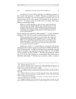 REKERSSTTHOMASLASREVIEW.DOC                                                       7/5/07 11:48 AM




2006]                         PROHIBITING CHILD PLACEMENT WITH HOMOSEXUALS                 387


      In referring to several studies showing “an alarming prevalence of
HIV related risk behaviours in WSW,” Marrazzo described these risk
behaviors as including “sex with homosexual or bisexual men, use of
injection drugs and of crack cocaine, and exchange of sex for drugs or
money.”268 In another study of 18,585 visits to a female STD clinic,
Marrazzo and colleagues found,
          Relative to women reporting sex only with men, those reporting sex
          with both men and women reported more recent partners, sex with
          partners at high risk for HIV, injection drug and crack cocaine use, and
          exchange of sex for drugs or money. Women reporting sex exclusively
          with women more frequently reported prior sex with a bisexual man or
          an HIV-infected partner.269
Similar findings were reported in other research.270 A study of patients
attending a New York City sexually transmitted disease clinic reported,
          Women reporting same-sex contact were more likely than exclusively
          heterosexual women to be HIV seropositive (17% vs 11%; odds ratio
          [OR]=1.7, 95% confidence interval [CI]=1.0,2.6), to exchange sex for
          money/drugs (48% vs 12%, OR=6.7, 95% CI=4.6,9.8) to inject drugs
          (31% vs 7%, OR=6.3, 95% CI=4.1,9.5), and to use crack cocaine (37%
          vs 15%, OR=3.3, 95% CI=2.2,4.8).271
      Mouth-anus contact is a sexual behavior associated with disease
transmission that is almost exclusively performed by MSM and WSW but
rarely by heterosexuals. A 2004 cross-sectional survey found that oral-anal
contact (“rimming”) was reported as occurring “often” by 10% of WSW
and “occasionally” by 29% of WSW.272 The CDC also pointed out, “WSW
may be at risk for HIV through use of unscreened semen from sources
other than sperm banks,”273 that they use to conceive a child. A study of




  268. Marrazzo, supra note 259, at 331.
  269. Jeanne M. Marrazzo, Laura A. Koutsky & H. Hunter Handsfield, Characteristics of
Female Sexually Transmitted Disease Clinic Clients who Report Same-sex Behavior, 12
INTERNATIONAL JOURNAL OF STD & AIDS 1, 41 (2000).
  270. E.g., Virginia Gonzales et al., Sexual and Drug-Use Risk Factors for HIV and Stds: A
Comparison of Women with and without Bisexual Experiences, 89 A M . J. PUB. HEALTH 1841,
1841 (1999).
  271. Pamela J. Bevier et al., Women at a Sexually Transmitted Disease Clinic who Reported
Same-sex Contact: Their HIV Seroprevalence and Risk Behaviors, 85 AM. J. PUB. HEALTH 1366
(1995); see Rekers, supra note 108, at 36.
  272. J. V. Bailey et al., Sexual Behaviour of Lesbians and Bisexual Women, 79 SEXUALLY
TRANSMITTED INFECTIONS 147, 148 (2003).
  273. Meaghan B. Kennedy et al., Assessing HIV Risk Among Women who Have Sex with
Women: Scientific and Communication Issues, 50 J. AM. MED. WOMEN’S ASS’N 103, 103 (1995).
 