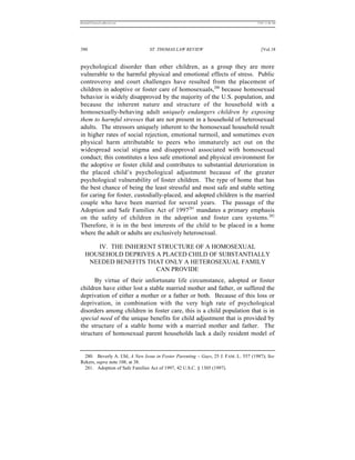 REKERSSTTHOMASLASREVIEW.DOC                                                        7/5/07 11:48 AM




390                             ST. THOMAS LAW REVIEW                                 [Vol.18


psychological disorder than other children, as a group they are more
vulnerable to the harmful physical and emotional effects of stress. Public
controversy and court challenges have resulted from the placement of
children in adoptive or foster care of homosexuals,280 because homosexual
behavior is widely disapproved by the majority of the U.S. population, and
because the inherent nature and structure of the household with a
homosexually-behaving adult uniquely endangers children by exposing
them to harmful stresses that are not present in a household of heterosexual
adults. The stressors uniquely inherent to the homosexual household result
in higher rates of social rejection, emotional turmoil, and sometimes even
physical harm attributable to peers who immaturely act out on the
widespread social stigma and disapproval associated with homosexual
conduct; this constitutes a less safe emotional and physical environment for
the adoptive or foster child and contributes to substantial deterioration in
the placed child’s psychological adjustment because of the greater
psychological vulnerability of foster children. The type of home that has
the best chance of being the least stressful and most safe and stable setting
for caring for foster, custodially-placed, and adopted children is the married
couple who have been married for several years. The passage of the
Adoption and Safe Families Act of 1997281 mandates a primary emphasis
on the safety of children in the adoption and foster care systems.282
Therefore, it is in the best interests of the child to be placed in a home
where the adult or adults are exclusively heterosexual.

      IV. THE INHERENT STRUCTURE OF A HOMOSEXUAL
   HOUSEHOLD DEPRIVES A PLACED CHILD OF SUBSTANTIALLY
    NEEDED BENEFITS THAT ONLY A HETEROSEXUAL FAMILY
                      CAN PROVIDE
      By virtue of their unfortunate life circumstance, adopted or foster
children have either lost a stable married mother and father, or suffered the
deprivation of either a mother or a father or both. Because of this loss or
deprivation, in combination with the very high rate of psychological
disorders among children in foster care, this is a child population that is in
special need of the unique benefits for child adjustment that is provided by
the structure of a stable home with a married mother and father. The
structure of homosexual parent households lack a daily resident model of


  280. Beverly A. Uhl, A New Issue in Foster Parenting – Gays, 25 J. FAM. L. 557 (1987); See
Rekers, supra note 108, at 38.
  281. Adoption of Safe Families Act of 1997, 42 U.S.C. § 1305 (1997).
 