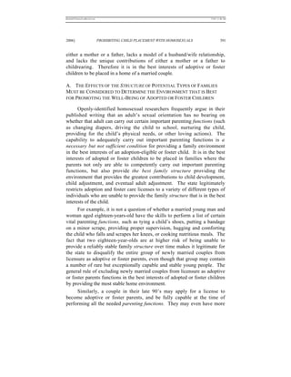 REKERSSTTHOMASLASREVIEW.DOC                                                  7/5/07 11:48 AM




2006]                         PROHIBITING CHILD PLACEMENT WITH HOMOSEXUALS            391


either a mother or a father, lacks a model of a husband/wife relationship,
and lacks the unique contributions of either a mother or a father to
childrearing. Therefore it is in the best interests of adoptive or foster
children to be placed in a home of a married couple.

A. THE EFFECTS OF THE STRUCTURE OF POTENTIAL TYPES OF FAMILIES
MUST BE CONSIDERED TO DETERMINE THE ENVIRONMENT THAT IS BEST
FOR PROMOTING THE WELL-BEING OF ADOPTED OR FOSTER CHILDREN

      Openly-identified homosexual researchers frequently argue in their
published writing that an adult’s sexual orientation has no bearing on
whether that adult can carry out certain important parenting functions (such
as changing diapers, driving the child to school, nurturing the child,
providing for the child’s physical needs, or other loving actions). The
capability to adequately carry out important parenting functions is a
necessary but not sufficient condition for providing a family environment
in the best interests of an adoption-eligible or foster child. It is in the best
interests of adopted or foster children to be placed in families where the
parents not only are able to competently carry out important parenting
functions, but also provide the best family structure providing the
environment that provides the greatest contributions to child development,
child adjustment, and eventual adult adjustment. The state legitimately
restricts adoption and foster care licenses to a variety of different types of
individuals who are unable to provide the family structure that is in the best
interests of the child.
      For example, it is not a question of whether a married young man and
woman aged eighteen-years-old have the skills to perform a list of certain
vital parenting functions, such as tying a child’s shoes, putting a bandage
on a minor scrape, providing proper supervision, hugging and comforting
the child who falls and scrapes her knees, or cooking nutritious meals. The
fact that two eighteen-year-olds are at higher risk of being unable to
provide a reliably stable family structure over time makes it legitimate for
the state to disqualify the entire group of newly married couples from
licensure as adoptive or foster parents, even though that group may contain
a number of rare but exceptionally capable and stable young people. The
general rule of excluding newly married couples from licensure as adoptive
or foster parents functions in the best interests of adopted or foster children
by providing the most stable home environment.
      Similarly, a couple in their late 90’s may apply for a license to
become adoptive or foster parents, and be fully capable at the time of
performing all the needed parenting functions. They may even have more
 