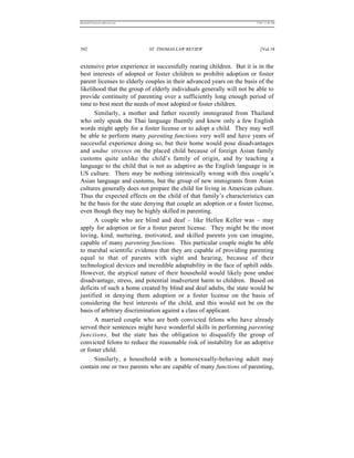 REKERSSTTHOMASLASREVIEW.DOC                                            7/5/07 11:48 AM




392                           ST. THOMAS LAW REVIEW                       [Vol.18


extensive prior experience in successfully rearing children. But it is in the
best interests of adopted or foster children to prohibit adoption or foster
parent licenses to elderly couples in their advanced years on the basis of the
likelihood that the group of elderly individuals generally will not be able to
provide continuity of parenting over a sufficiently long enough period of
time to best meet the needs of most adopted or foster children.
      Similarly, a mother and father recently immigrated from Thailand
who only speak the Thai language fluently and know only a few English
words might apply for a foster license or to adopt a child. They may well
be able to perform many parenting functions very well and have years of
successful experience doing so, but their home would pose disadvantages
and undue stresses on the placed child because of foreign Asian family
customs quite unlike the child’s family of origin, and by teaching a
language to the child that is not as adaptive as the English language is in
US culture. There may be nothing intrinsically wrong with this couple’s
Asian language and customs, but the group of new immigrants from Asian
cultures generally does not prepare the child for living in American culture.
Thus the expected effects on the child of that family’s characteristics can
be the basis for the state denying that couple an adoption or a foster license,
even though they may be highly skilled in parenting.
      A couple who are blind and deaf – like Hellen Keller was – may
apply for adoption or for a foster parent license. They might be the most
loving, kind, nurturing, motivated, and skilled parents you can imagine,
capable of many parenting functions. This particular couple might be able
to marshal scientific evidence that they are capable of providing parenting
equal to that of parents with sight and hearing, because of their
technological devices and incredible adaptability in the face of uphill odds.
However, the atypical nature of their household would likely pose undue
disadvantage, stress, and potential inadvertent harm to children. Based on
deficits of such a home created by blind and deaf adults, the state would be
justified in denying them adoption or a foster license on the basis of
considering the best interests of the child, and this would not be on the
basis of arbitrary discrimination against a class of applicant.
      A married couple who are both convicted felons who have already
served their sentences might have wonderful skills in performing parenting
functions, but the state has the obligation to disqualify the group of
convicted felons to reduce the reasonable risk of instability for an adoptive
or foster child.
      Similarly, a household with a homosexually-behaving adult may
contain one or two parents who are capable of many functions of parenting,
 
