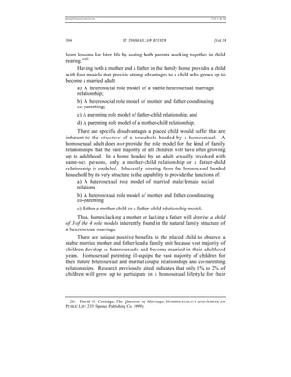 REKERSSTTHOMASLASREVIEW.DOC                                                7/5/07 11:48 AM




394                             ST. THOMAS LAW REVIEW                         [Vol.18


learn lessons for later life by seeing both parents working together in child
rearing.”283
      Having both a mother and a father in the family home provides a child
with four models that provide strong advantages to a child who grows up to
become a married adult:
      a) A heterosocial role model of a stable heterosexual marriage
      relationship;
          b) A heterosocial role model of mother and father coordinating
          co-parenting;
          c) A parenting role model of father-child relationship; and
          d) A parenting role model of a mother-child relationship.
      There are specific disadvantages a placed child would suffer that are
inherent to the structure of a household headed by a homosexual. A
homosexual adult does not provide the role model for the kind of family
relationships that the vast majority of all children will have after growing
up to adulthood. In a home headed by an adult sexually involved with
same-sex persons, only a mother-child relationship or a father-child
relationship is modeled. Inherently missing from the homosexual headed
household by its very structure is the capability to provide the functions of:
      a) A heterosexual role model of married male/female social
      relations
          b) A heterosexual role model of mother and father coordinating
          co-parenting
          c) Either a mother-child or a father-child relationship model.
      Thus, homes lacking a mother or lacking a father will deprive a child
of 3 of the 4 role models inherently found in the natural family structure of
a heterosexual marriage.
      There are unique positive benefits to the placed child to observe a
stable married mother and father lead a family unit because vast majority of
children develop as heterosexuals and become married in their adulthood
years. Homosexual parenting ill-equips the vast majority of children for
their future heterosexual and marital couple relationships and co-parenting
relationships. Research previously cited indicates that only 1% to 2% of
children will grow up to participate in a homosexual lifestyle for their




  283. David O. Coolidge, The Question of Marriage, H OMOSEXUALITY AND AMERICAN
PUBLIC LIFE 235 (Spence Publishing Co. 1999).
 
