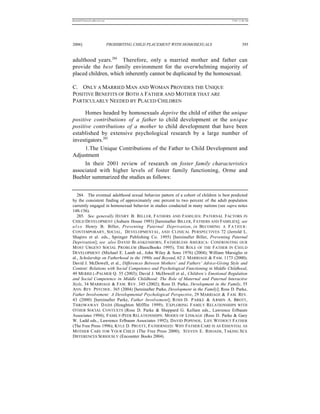 REKERSSTTHOMASLASREVIEW.DOC                                                            7/5/07 11:48 AM




2006]                         PROHIBITING CHILD PLACEMENT WITH HOMOSEXUALS                      395


adulthood years.284 Therefore, only a married mother and father can
provide the best family environment for the overwhelming majority of
placed children, which inherently cannot be duplicated by the homosexual.

C. ONLY A MARRIED MAN AND WOMAN PROVIDES THE UNIQUE
POSITIVE BENEFITS OF BOTH A FATHER AND MOTHER THAT ARE
PARTICULARLY NEEDED BY PLACED CHILDREN

      Homes headed by homosexuals deprive the child of either the unique
positive contributions of a father to child development or the unique
positive contributions of a mother to child development that have been
established by extensive psychological research by a large number of
investigators.285
      1.The Unique Contributions of the Father to Child Development and
Adjustment
      In their 2001 review of research on foster family characteristics
associated with higher levels of foster family functioning, Orme and
Buehler summarized the studies as follows:


   284. The eventual adulthood sexual behavior pattern of a cohort of children is best predicted
by the consistent finding of approximately one percent to two percent of the adult population
currently engaged in homosexual behavior in studies conducted in many nations (see supra notes
148-156).
   285. See generally H ENRY B. B ILLER , F ATHERS AND FAMILIES: P ATERNAL FACTORS IN
CHILD DEVELOPMENT (Auburn House 1993) [hereinafter BILLER, FATHERS AND FAMILIES]; see
a l s o Henry B. Biller, Preventing Paternal Deprivation, in BECOMING A F A T H E R :
CONTEMPORARY, SOCIAL, D EVELOPMENTAL, AND C LINICAL PERSPECTIVES 72 (Jerrold L.
Shapiro et al. eds., Springer Publishing Co. 1995) [hereinafter Biller, Preventing Paternal
Deprivation]; see also D AVID B LANKENHORN, FATHERLESS AMERICA : CONFRONTING OUR
M OST U RGENT SOCIAL P ROBLEM (BasicBooks 1995); T HE R OLE OF THE F ATHER IN C HILD
DEVELOPMENT (Michael E. Lamb ed., John Wiley & Sons 1976) (2004); William Marsiglio et
al., Scholarship on Fatherhood in the 1990s and Beyond, 62 J. MARRIAGE & FAM. 1173 (2000);
David J. McDowell, et al., Differences Between Mothers’ and Fathers’ Advice-Giving Style and
Content: Relations with Social Competence and Psychological Functioning in Middle Childhood,
49 MERRILL-PALMER Q. 55 (2003); David J. McDowell et al., Children’s Emotional Regulation
and Social Competence in Middle Childhood: The Role of Maternal and Paternal Interactive
Style, 34 M ARRIAGE & FAM. REV . 345 (2002); Ross D. Parke, Development in the Family, 55
ANN. REV. PSYCHOL. 365 (2004) [hereinafter Parke, Development in the Family]; Ross D. Parke,
Father Involvement: A Developmental Psychological Perspective, 29 MARRIAGE & FAM . REV.
43 (2000) [hereinafter Parke, Father Involvement]; R OSS D. P ARKE & A RMIN A. BROTT,
T HROWAWAY D ADS (Houghton Mifflin 1999); E XPLORING F AMILY RELATIONSHIPS WITH
O THER S OCIAL C ONTEXTS (Ross D. Parke & Sheppard G. Kellam eds., Lawrence Erlbaum
Associates 1994); FAMILY-PEER RELATIONSHIPS: M ODES OF LINKAGE (Ross D. Parke & Gary
W. Ladd eds., Lawrence Erlbaum Associates 1992); DAVID POPENOE, L IFE WITHOUT FATHER
(The Free Press 1996); KYLE D. PRUETT, FATHERNEED: WHY FATHER CARE IS AS ESSENTIAL AS
M OTHER C ARE FOR Y OUR CHILD (The Free Press 2000); STEVEN E. RHOADS, TAKING SEX
DIFFERENCES SERIOUSLY (Encounter Books 2004).
 