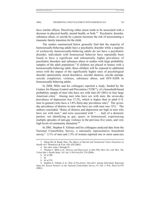 REKERSSTTHOMASLASREVIEW.DOC                                                       7/5/07 11:48 AM




2006]                         PROHIBITING CHILD PLACEMENT WITH HOMOSEXUALS                 333


have similar effects: Dissolving either union tends to be associated with a
decrease in physical health, mental health, or both.”3 Psychiatric disorder,
substance abuse, or suicide by a parent increases the risk of necessitating a
traumatic family transition for the child.
      The studies summarized below generally find that the majority of
homosexually-behaving adults have a psychiatric disorder while a majority
of exclusively heterosexually-behaving adults do not have a psychiatric
disorder; individuals with homosexual behavior have repeatedly been
found to have a significant and substantially higher prevalence of
psychiatric disorders and substance abuse in studies with large probability
samples of the adult population.4 If children are placed in homes with a
homosexually-behaving adult, those children will be exposed to additional
stress with the impact of the significantly higher rates of psychological
disorder (particularly mood disorders), suicidal ideation, suicide attempt,
suicide completion, violence, substance abuse, and HIV/AIDS in
homosexually behaving adults.
      In 2004, Mills and his colleagues reported a study, funded by the
Centers for Disease Control and Prevention (“CDC”), of a household-based
probability sample of men who have sex with men (N=2881) in four large
American cities.5 Among men who have sex with men, the seven-day
prevalence of depression was 17.2%, which is higher than in adult U.S.
men in general (who have a 3.8% thirty-day prevalence rate).6 The seven-
day prevalence of distress in men who have sex with men was 12%.7 The
authors concluded, “Rates of distress and depression are high in men who
have sex with men,” and were associated with “. . . lack of a domestic
partner; not identifying as gay, queer, or homosexual; experiencing
multiple episodes of anti-gay violence in the previous five years; and very
high levels of community alienation.”8
      In 2001, Stephen E. Gilman and his colleagues analyzed data from the
National Comorbidity Survey, a nationally representative household
survey.9 2.1% of men and 1.5% of women reported one or more same-sex

    3. Zheng Wu & Randy Hart, The Effects of Marital and Nonmarital Union Transition on
Health, 64 J. MARRIAGE & FAM. 420, 420 (2002).
    4. See infra notes 5 through 81.
    5. Thomas C. Mills et al., Distress and Depression in Men Who Have Sex with Men: The
Urban Men’s Health Study, 161 AM. J. PSYCHIATRY 278 (2004).
    6. Id. at 280.
    7. Id.
    8. Id. at 278.
    9. Stephen E. Gilman et al., Risk of Psychiatric Disorders Among Individuals Reporting
Same-Sex Sexual Partners in the National Comorbidity Survey, 91 AM . J. PUB. H EALTH 933
(2001).
 