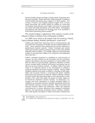 REKERSSTTHOMASLASREVIEW.DOC                                                        7/5/07 11:48 AM




396                               ST. THOMAS LAW REVIEW                                 [Vol.18


          Several possible general correlates of foster family functioning have
          also been examined. Walsh and Walsh (1990) examined 75 predictors
          of foster family functioning using a sample of 51 foster families. Five
          of these 75 factors were uniquely related to higher levels of foster
          family functioning: role comfort, affinity for children as a motivation
          for fostering, stress tolerance, foster father’s provision of a strong male
          role model, and child-centeredness of the foster family. Demographic
          circumstances and motivation for fostering seem to be unrelated to
          foster family functioning [citation omitted].286
      This research finding is supported by other extensive research on the
influence of fathers in families of tens of thousands of children.
      In a 2000 review article in the journal Child Development, Cabrera,
Tamis-LeMonda, Bradley, Hofferth, and Michael E. Lamb wrote287:
          Children may benefit from interacting with two involved parents, and
          may profit from interacting with people who have different behavioral
          styles. Some researchers have argued that this stylistic difference is
          gender-based (citations omitted). Fathers’ biological and socially
          reinforced masculine qualities predispose them to treat their children
          differently than do mothers. For example, fathers are more likely than
          mothers to encourage their children to be competitive and independent
          and to take risks. . . .
          Fathers’ emotional investment in, attachment to, and provision of
          resources for their children are all associated with the well-being,
          cognitive development, and social competence of young children even
          after the effects of such potentially significant confounds as family
          income, neonatal health, maternal involvement, and paternal age are
          taken into account (citations omitted). In addition, fathers have been
          found to be important players in the development of children’s
          emotional regulation and control (citations omitted). During middle
          childhood, paternal involvement in children’s schooling in both single-
          father and two-parent families is associated with greater academic
          achievement and enjoyment of school by children (citations omitted).
          For both resident and nonresident fathers, active participation in their
          children’s lives, rather than simply the amount of contact, appears to
          be formatively important (citations omitted). In adolescence, too,
          stronger and closer attachments to resident biological fathers or
          stepfathers are associated with more desirable educational, behavioral,
          and emotional outcomes (citations omitted). High involvement and
          closeness between fathers and adolescents, rather than temporal
          involvement per se, protect adolescents from engaging in delinquent
          behavior and experiencing emotional distress (citations omitted).
          Thus, both quantity and quality of father involvement combined into


  286. Orme & Buehler, supra note 98, at 9.
  287. N. J. Cabrera, et al., Fatherhood in the Twenty-First Century, 71 CHILD DEV. 127, 130
(2000).
 