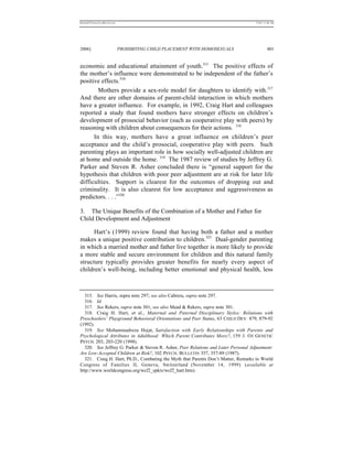 REKERSSTTHOMASLASREVIEW.DOC                                                         7/5/07 11:48 AM




2006]                         PROHIBITING CHILD PLACEMENT WITH HOMOSEXUALS                   401


economic and educational attainment of youth.315 The positive effects of
the mother’s influence were demonstrated to be independent of the father’s
positive effects.316
        Mothers provide a sex-role model for daughters to identify with.317
And there are other domains of parent-child interaction in which mothers
have a greater influence. For example, in 1992, Craig Hart and colleagues
reported a study that found mothers have stronger effects on children’s
development of prosocial behavior (such as cooperative play with peers) by
reasoning with children about consequences for their actions. 318
      In this way, mothers have a great influence on children’s peer
acceptance and the child’s prosocial, cooperative play with peers. Such
parenting plays an important role in how socially well-adjusted children are
at home and outside the home. 319 The 1987 review of studies by Jeffrey G.
Parker and Steven R. Asher concluded there is “general support for the
hypothesis that children with poor peer adjustment are at risk for later life
difficulties. Support is clearest for the outcomes of dropping out and
criminality. It is also clearest for low acceptance and aggressiveness as
predictors. . . .”320

3. The Unique Benefits of the Combination of a Mother and Father for
Child Development and Adjustment

      Hart’s (1999) review found that having both a father and a mother
makes a unique positive contribution to children.321 Dual-gender parenting
in which a married mother and father live together is more likely to provide
a more stable and secure environment for children and this natural family
structure typically provides greater benefits for nearly every aspect of
children’s well-being, including better emotional and physical health, less



  315. See Harris, supra note 297; see also Cabrera, supra note 297.
  316. Id.
  317. See Rekers, supra note 301; see also Mead & Rekers, supra note 301.
  318. Craig H. Hart, et al., Maternal and Paternal Disciplinary Styles: Relations with
Preschoolers’ Playground Behavioral Orientations and Peer Status, 63 CHILD DEV. 879, 879-92
(1992).
  319. See Mohammadreza Hojat, Satisfaction with Early Relationships with Parents and
Psychological Attributes in Adulthood: Which Parent Contributes More?, 159 J. O F GENETIC
PSYCH. 203, 203-220 (1998).
  320. See Jeffrey G. Parker & Steven R. Asher, Peer Relations and Later Personal Adjustment:
Are Low-Accepted Children at Risk?, 102 PSYCH. BULLETIN 357, 357-89 (1987).
  321. Craig H. Hart, Ph.D., Combating the Myth that Parents Don’t Matter, Remarks to World
Congress of Families II, Geneva, Switzerland (November 14, 1999) (available at
http://www.worldcongress.org/wcf2_spkrs/wcf2_hart.htm).
 