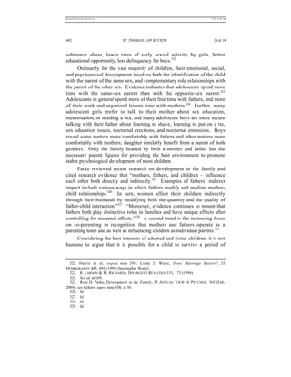 REKERSSTTHOMASLASREVIEW.DOC                                                   7/5/07 11:48 AM




402                           ST. THOMAS LAW REVIEW                              [Vol.18


substance abuse, lower rates of early sexual activity by girls, better
educational opportunity, less delinquency for boys.322
      Ordinarily for the vast majority of children, their emotional, social,
and psychosexual development involves both the identification of the child
with the parent of the same sex, and complementary role relationships with
the parent of the other sex. Evidence indicates that adolescents spend more
time with the same-sex parent than with the opposite-sex parent.323
Adolescents in general spend more of their free time with fathers, and more
of their work and organized leisure time with mothers.324 Further, many
adolescent girls prefer to talk to their mother about sex education,
menstruation, or needing a bra, and many adolescent boys are more secure
talking with their father about learning to shave, learning to put on a tie,
sex education issues, nocturnal erections, and nocturnal emissions. Boys
reveal some matters more comfortably with fathers and other matters more
comfortably with mothers; daughter similarly benefit from a parent of both
genders. Only the family headed by both a mother and father has the
necessary parent figures for providing the best environment to promote
stable psychological development of most children.
      Parke reviewed recent research on development in the family and
cited research evidence that “mothers, fathers, and children – influence
each other both directly and indirectly.325 Examples of fathers’ indirect
impact include various ways in which fathers modify and mediate mother-
child relationships.326 In turn, women affect their children indirectly
through their husbands by modifying both the quantity and the quality of
father-child interaction.”327 “Moreover, evidence continues to mount that
fathers both play distinctive roles in families and have unique effects after
controlling for maternal effects.”328 A second trend is the increasing focus
on co-parenting in recognition that mothers and fathers operate as a
parenting team and as well as influencing children as individual parents.329
      Considering the best interests of adopted and foster children, it is not
humane to argue that it is possible for a child to survive a period of


  322. Harris et al, s u p r a note 298; Linda J. Waite, Does Marriage Matter?, 32
DEMOGRAPHY 483, 495 (1995) [hereinafter Waite].
  323. R. LARSON & M. RICHARDS, DIVERGENT REALITIES 151, 173 (1994).
  324. See id. at 169.
  325. Ross D. Parke, Development in the Family, 55 ANNUAL V IEW OF PSYCHOL. 365 (Feb.
2004); see Rekers, supra note 108, at 56.
  326. Id.
  327. Id.
  328. Id.
  329. Id.
 