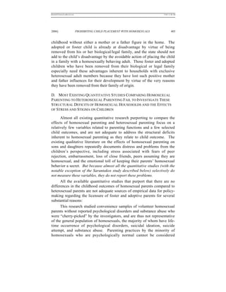 REKERSSTTHOMASLASREVIEW.DOC                                                  7/5/07 11:48 AM




2006]                         PROHIBITING CHILD PLACEMENT WITH HOMOSEXUALS            403


childhood without either a mother or a father figure in the home. The
adopted or foster child is already at disadvantage by virtue of being
removed from his or her biological/legal family, and the state should not
add to the child’s disadvantage by the avoidable action of placing the child
in a family with a homosexually behaving adult. Those foster and adopted
children who have been removed from their biological or legal family
especially need these advantages inherent to households with exclusive
heterosexual adult members because they have lost such positive mother
and father influences for their development by virtue of the very reasons
they have been removed from their family of origin.

D. MOST EXISTING QUANTITATIVE STUDIES COMPARING HOMOSEXUAL
PARENTING TO HETEROSEXUAL PARENTING FAIL TO INVESTIGATE THESE
STRUCTURAL DEFICITS OF HOMOSEXUAL HOUSEHOLDS AND THE EFFECTS
OF STRESS AND STIGMA ON CHILDREN

      Almost all existing quantitative research purporting to compare the
effects of homosexual parenting and heterosexual parenting focus on a
relatively few variables related to parenting functions and a few selected
child outcomes, and are not adequate to address the structural deficits
inherent to homosexual parenting as they relate to child outcome. The
existing qualitative literature on the effects of homosexual parenting on
sons and daughters repeatedly documents distress and problems from the
children’s perspective, including stress associated with fears of peer
rejection, embarrassment, loss of close friends, peers assuming they are
homosexual, and the emotional toll of keeping their parents’ homosexual
behavior a secret. But because almost all the quantitative studies (with the
notable exception of the Sarantakos study described below) selectively do
not measure these variables, they do not report these problems.
      All the available quantitative studies that purport that there are no
differences in the childhood outcomes of homosexual parents compared to
heterosexual parents are not adequate sources of empirical data for policy-
making regarding the licensure of foster and adoptive parents for several
substantial reasons:
      This research studied convenience samples of volunteer homosexual
parents without reported psychological disorders and substance abuse who
were “cherry-picked” by the investigators, and are thus not representative
of the general population of homosexuals, the majority of whom have life-
time occurrence of psychological disorders, suicidal ideation, suicide
attempt, and substance abuse. Parenting practices by the minority of
homosexuals who are psychologically normal cannot be considered
 