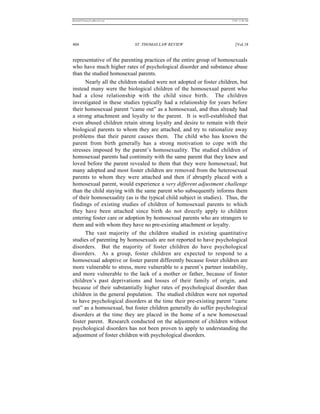 REKERSSTTHOMASLASREVIEW.DOC                                            7/5/07 11:48 AM




404                           ST. THOMAS LAW REVIEW                       [Vol.18


representative of the parenting practices of the entire group of homosexuals
who have much higher rates of psychological disorder and substance abuse
than the studied homosexual parents.
      Nearly all the children studied were not adopted or foster children, but
instead many were the biological children of the homosexual parent who
had a close relationship with the child since birth. The children
investigated in these studies typically had a relationship for years before
their homosexual parent “came out” as a homosexual, and thus already had
a strong attachment and loyalty to the parent. It is well-established that
even abused children retain strong loyalty and desire to remain with their
biological parents to whom they are attached, and try to rationalize away
problems that their parent causes them. The child who has known the
parent from birth generally has a strong motivation to cope with the
stresses imposed by the parent’s homosexuality. The studied children of
homosexual parents had continuity with the same parent that they knew and
loved before the parent revealed to them that they were homosexual; but
many adopted and most foster children are removed from the heterosexual
parents to whom they were attached and then if abruptly placed with a
homosexual parent, would experience a very different adjustment challenge
than the child staying with the same parent who subsequently informs them
of their homosexuality (as is the typical child subject in studies). Thus, the
findings of existing studies of children of homosexual parents to which
they have been attached since birth do not directly apply to children
entering foster care or adoption by homosexual parents who are strangers to
them and with whom they have no pre-existing attachment or loyalty.
      The vast majority of the children studied in existing quantitative
studies of parenting by homosexuals are not reported to have psychological
disorders. But the majority of foster children do have psychological
disorders. As a group, foster children are expected to respond to a
homosexual adoptive or foster parent differently because foster children are
more vulnerable to stress, more vulnerable to a parent’s partner instability,
and more vulnerable to the lack of a mother or father, because of foster
children’s past deprivations and losses of their family of origin, and
because of their substantially higher rates of psychological disorder than
children in the general population. The studied children were not reported
to have psychological disorders at the time their pre-existing parent “came
out” as a homosexual, but foster children generally do suffer psychological
disorders at the time they are placed in the home of a new homosexual
foster parent. Research conducted on the adjustment of children without
psychological disorders has not been proven to apply to understanding the
adjustment of foster children with psychological disorders.
 