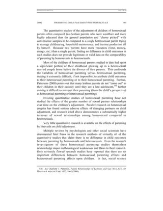REKERSSTTHOMASLASREVIEW.DOC                                                     7/5/07 11:48 AM




2006]                         PROHIBITING CHILD PLACEMENT WITH HOMOSEXUALS               405


      The quantitative studies of the adjustment of children of homosexual
parents often compared two lesbian parents who were wealthier and more
highly educated than the general population and “cherry picked” with
convenience samples to be compared to a single heterosexual parent trying
to manage childrearing, household maintenance, and income production all
by herself. Because two parents have more resources (time, money,
energy, etc.) than a single parent, finding no difference in child outcomes in
such studies does not provide legitimate or valid data on the comparability
of parenting by homosexuals to heterosexuals.
      Most of the children of homosexual parents studied to date had spent
a significant portion of their childhood growing up in a heterosexual
married couple home before the divorce of their parents. This confounds
the variables of homosexual parenting versus heterosexual parenting,
making it extremely difficult, if not impossible, to attribute child outcomes
to their heterosexual parenting or to their homosexual parenting. Further,
Patterson (2000) points out that many lesbian parents do not “come out” to
their children in their custody until they are a late adolescent, 330 further
making it difficult to interpret their parenting (from the child’s perspective)
as homosexual parenting or heterosexual parenting).
      Existing quantitative studies of homosexual parenting have not
studied the effects of the greater number of sexual partner relationships
over time on the children’s adjustment. Parallel research on heterosexual
couples has found serious adverse effects of changing partners on child
adjustment, and research cited above demonstrates a substantially higher
turnover of sexual relationships among homosexual compared to
heterosexuals.
      Very little quantitative research is available on the effects of parenting
by bisexuals on child adjustment.
      Multiple reviews by psychologists and other social scientists have
documented fatal flaws in the research methods of virtually all of the
quantitative studies that claim there is no difference in child outcomes
between parenting by homosexuals and heterosexuals. Even the research
investigators of these homosexual parenting studies themselves
acknowledge major methodological weaknesses and flaws to their research.
Only seriously flawed research studies have reported that there are no
important differences between homosexual parenting effects and
heterosexual parenting effects upon children. In fact, social science


 330. See Charlotte J. Patterson, Family Relationships of Lesbians and Gay Men, 62 J. OF
MARRIAGE AND THE FAM. 1052, 1061 (2000).
 