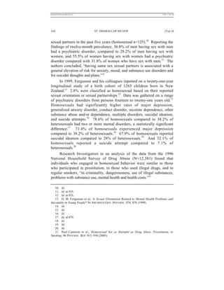 REKERSSTTHOMASLASREVIEW.DOC                                                       7/5/07 11:48 AM




334                             ST. THOMAS LAW REVIEW                                [Vol.18


sexual partners in the past five years (homosexual n=125).10 Reporting the
findings of twelve-month prevalence, 36.8% of men having sex with men
had a psychiatric disorder, compared to 28.2% of men having sex with
women, and 55.5% of women having sex with women had a psychiatric
disorder compared with 31.8% of women who have sex with men.11 The
authors concluded, “having same sex sexual partners is associated with a
general elevation of risk for anxiety, mood, and substance use disorders and
for suicidal thoughts and plans.”12
      In 1999, Fergusson and his colleagues reported on a twenty-one-year
longitudinal study of a birth cohort of 1265 children born in New
Zealand.13 2.8% were classified as homosexual based on their reported
sexual orientation or sexual partnerships.14 Data was gathered on a range
of psychiatric disorders from persons fourteen to twenty-one years old.15
Homosexuals had significantly higher rates of major depression,
generalized anxiety disorder, conduct disorder, nicotine dependence, other
substance abuse and/or dependence, multiple disorders, suicidal ideation,
and suicide attempts.16 78.6% of homosexuals compared to 38.2% of
heterosexuals had two or more mental disorders, a statistically significant
difference.17 71.4% of homosexuals experienced major depression
compared to 38.2% of heterosexuals.18 67.9% of homosexuals reported
suicidal ideation compared to 28% of heterosexuals.19 And 32.1% of
homosexuals reported a suicide attempt compared to 7.1% of
heterosexuals.20
      Research Investigators in an analysis of the data from the 1996
National Household Survey of Drug Abuse (N=12,381) found that
individuals who engaged in homosexual behavior were similar to those
who participated in prostitution, to those who used illegal drugs, and to
regular smokers, “in criminality, dangerousness, use of illegal substances,
problems with substance use, mental health and health costs.”21

   10. Id.
   11. Id. at 935.
   12. Id. at 933.
   13. D. M. Fergusson et al., Is Sexual Orientation Related to Mental Health Problems and
Suicidality in Young People? 56 ARCHIVES GEN. PSYCHOL. 876, 876 (1999).
   14. Id.
   15. Id.
   16. Id.
   17. Id. at 879.
   18. Id.
   19. Id.
   20. Id.
   21. Paul Cameron et al., Homosexual Sex as Harmful as Drug Abuse, Prostitution, or
Smoking, 96 PSYCHOL. REP. 915, 934 (2005).
 