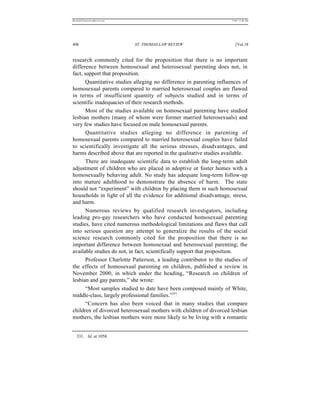 REKERSSTTHOMASLASREVIEW.DOC                                           7/5/07 11:48 AM




406                           ST. THOMAS LAW REVIEW                      [Vol.18


research commonly cited for the proposition that there is no important
difference between homosexual and heterosexual parenting does not, in
fact, support that proposition.
       Quantitative studies alleging no difference in parenting influences of
homosexual parents compared to married heterosexual couples are flawed
in terms of insufficient quantity of subjects studied and in terms of
scientific inadequacies of their research methods.
       Most of the studies available on homosexual parenting have studied
lesbian mothers (many of whom were former married heterosexuals) and
very few studies have focused on male homosexual parents.
       Quantitative studies alleging no difference in parenting of
homosexual parents compared to married heterosexual couples have failed
to scientifically investigate all the serious stresses, disadvantages, and
harms described above that are reported in the qualitative studies available.
       There are inadequate scientific data to establish the long-term adult
adjustment of children who are placed in adoptive or foster homes with a
homosexually behaving adult. No study has adequate long-term follow-up
into mature adulthood to demonstrate the absence of harm. The state
should not “experiment” with children by placing them in such homosexual
households in light of all the evidence for additional disadvantage, stress,
and harm.
       Numerous reviews by qualified research investigators, including
leading pro-gay researchers who have conducted homosexual parenting
studies, have cited numerous methodological limitations and flaws that call
into serious question any attempt to generalize the results of the social
science research commonly cited for the proposition that there is no
important difference between homosexual and heterosexual parenting; the
available studies do not, in fact, scientifically support that proposition.
       Professor Charlotte Patterson, a leading contributor to the studies of
the effects of homosexual parenting on children, published a review in
November 2000, in which under the heading, “Research on children of
lesbian and gay parents,” she wrote:
       “Most samples studied to date have been composed mainly of White,
middle-class, largely professional families.”331
       “Concern has also been voiced that in many studies that compare
children of divorced heterosexual mothers with children of divorced lesbian
mothers, the lesbian mothers were more likely to be living with a romantic


   331. Id. at 1058.
 