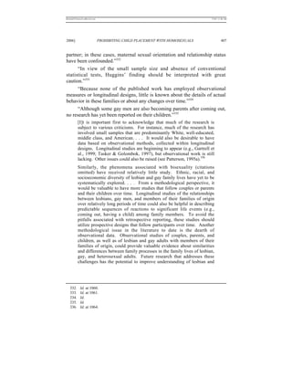 REKERSSTTHOMASLASREVIEW.DOC                                                     7/5/07 11:48 AM




2006]                         PROHIBITING CHILD PLACEMENT WITH HOMOSEXUALS               407


partner; in these cases, maternal sexual orientation and relationship status
have been confounded.”332
      “In view of the small sample size and absence of conventional
statistical tests, Huggins’ finding should be interpreted with great
caution.”333
      “Because none of the published work has employed observational
measures or longitudinal designs, little is known about the details of actual
behavior in these families or about any changes over time.”334
      “Although some gay men are also becoming parents after coming out,
no research has yet been reported on their children.”335
          [I]t is important first to acknowledge that much of the research is
          subject to various criticisms. For instance, much of the research has
          involved small samples that are predominantly White, well-educated,
          middle class, and American. . . . It would also be desirable to have
          data based on observational methods, collected within longitudinal
          designs. Longitudinal studies are beginning to appear (e.g., Gartrell et
          al., 1999; Tasker & Golombok, 1997), but observational work is still
          lacking. Other issues could also be raised (see Patterson, 1995a).336
          Similarly, the phenomena associated with bisexuality (citations
          omitted) have received relatively little study. Ethnic, racial, and
          socioeconomic diversity of lesbian and gay family lives have yet to be
          systematically explored. . . . From a methodological perspective, it
          would be valuable to have more studies that follow couples or parents
          and their children over time. Longitudinal studies of the relationships
          between lesbians, gay men, and members of their families of origin
          over relatively long periods of time could also be helpful in describing
          predictable sequences of reactions to significant life events (e.g.,
          coming out, having a child) among family members. To avoid the
          pitfalls associated with retrospective reporting, these studies should
          utilize prospective designs that follow participants over time. Another
          methodological issue in the literature to date is the dearth of
          observational data. Observational studies of couples, parents, and
          children, as well as of lesbian and gay adults with members of their
          families of origin, could provide valuable evidence about similarities
          and differences between family processes in the family lives of lesbian,
          gay, and heterosexual adults. Future research that addresses these
          challenges has the potential to improve understanding of lesbian and




   332.     Id. at 1060.
   333.     Id. at 1061.
   334.     Id.
   335.     Id.
   336.     Id. at 1064.
 