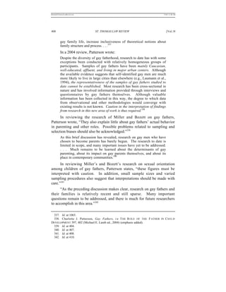 REKERSSTTHOMASLASREVIEW.DOC                                                      7/5/07 11:48 AM




408                               ST. THOMAS LAW REVIEW                               [Vol.18


          gay family life, increase inclusiveness of theoretical notions about
          family structure and process. . . .337
          In a 2004 review, Patterson wrote:
          Despite the diversity of gay fatherhood, research to date has with some
          exceptions been conducted with relatively homogeneous groups of
          participants. Samples of gay fathers have been mainly Caucasian,
          well-educated, affluent, and living in major urban centers. Although
          the available evidence suggests that self-identified gay men are much
          more likely to live in large cities than elsewhere (e.g., Laumann et al.,
          1994), the representativeness of the samples of gay fathers studied to
          date cannot be established. Most research has been cross-sectional in
          nature and has involved information provided through interviews and
          questionnaires by gay fathers themselves. Although valuable
          information has been collected in this way, the degree to which data
          from observational and other methodologies would converge with
          existing results is not known. Caution in the interpretation of findings
          from research in this new area of work is thus required.338
      In reviewing the research of Miller and Bozett on gay fathers,
Patterson wrote, “They also explain little about gay fathers’ actual behavior
in parenting and other roles. Possible problems related to sampling and
selection biases should also be acknowledged.”339
          As this brief discussion has revealed, research on gay men who have
          chosen to become parents has barely begun. The research to date is
          limited in scope, and many important issues have yet to be addressed.
          . . . Much remains to be learned about the determinants of gay
          parenting, about its impact on gay parents themselves, and about its
          place in contemporary communities.340
      In reviewing Miller’s and Bozett’s research on sexual orientation
among children of gay fathers, Patterson states, “these figures must be
interpreted with caution. In addition, small sample sizes and varied
sampling procedures also suggest that interpretations should be made with
care.”341
      “As the preceding discussion makes clear, research on gay fathers and
their families is relatively recent and still sparse. Many important
questions remain to be addressed, and there is much for future researchers
to accomplish in this area.”342

 337. Id. at 1065.
 338. Charlotte J. Patterson, Gay Fathers, i n T HE R OLE OF THE F ATHER IN C H I L D
DEVELOPMENT 397, 402 (Michael E. Lamb ed., 2004) (emphasis added).
 339. Id. at 404.
 340. Id. at 407.
 341. Id. at 408.
 342. Id. at 410.
 