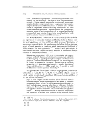 REKERSSTTHOMASLASREVIEW.DOC                                                           7/5/07 11:48 AM




2006]                         PROHIBITING CHILD PLACEMENT WITH HOMOSEXUALS                     409


          From a methodological perspective, a number of suggestions for future
          research can also be offered. The first of these concerns sampling
          methods. Existing research has tended to involve small, unsystematic
          samples of unknown representativeness. Larger, more representative
          samples of individuals and families would be helpful. Also valuable
          would be longitudinal research involving observational and other
          varied assessment procedures. Multisite studies that systematically
          assess the impact of environmental as well as personal and familial
          processes hold great promise. Except in the case of qualitative work,
          rigorous statistical procedures should be employed.343
      Dr. Walter Schumm, a specialist in social science research methods
and a professor of human development and family studies at Kansas State
University, published a review in 2004, in which he wrote: “Limitations of
research on gays and family life are discussed, including the low statistical
power of small samples, a condition which increases the likelihood of
failing to reject the null hypotheses.”344 “Research with gay samples is
often limited because samples are small and bias is introduced through
volunteer or convenience samples . . . .”345
          Because gays represent only 2-3% of the U.S. population and some are
          reluctant to identify their sexual orientation to researchers, it is difficult
          to obtain a group of gays large enough to compare with heterosexual
          groups (in a random sample) without having such low statistical power
          as virtually to guarantee a “successful” outcome from a gay-rights
          perspective . . . . A particular case in point . . . includes the results of
          Tasker and Golombok . . . . [T]he sample size (45 cases) is so small
          the differences were not significant statistically.346
     “Fitzgerald in her review of the literature on gay parents, cited studies
with as few as 17, 22, 30, 36, 37, 45, 46, 55, 75, and 82 subjects – many of
which yielded no statistically significant differences between children of
gay and heterosexual parents.”347
          [U]se of small samples with low statistical power can create artificial
          situations in which the gay rights hypothesis will appear to have been
          supported (by failure to reject the null hypothesis of no differences) for
          faulty methodological reasoning rather than on valid data. As Cohen
          argued, one does not “prove” the null hypothesis; failure to reject the
          null hypothesis does not warrant the conclusion that the null hypothesis
          is true . . . . Hoenig and Heisey noted that “In matters of public health
          and regulation, it is often more important to be protected against


  343. Id. at 412.
  344. Walter R. Schumm, What Was Really Learned from Tasker and Golombok’s (1995)
Study of Lesbian and Single Parent Mothers?, 94 PSYCHOL. REPS. 422, 422 (2004).
  345. Id.
  346. Id.
  347. Id.
 