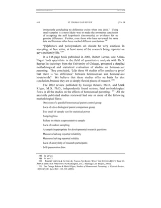 REKERSSTTHOMASLASREVIEW.DOC                                                       7/5/07 11:48 AM




410                                ST. THOMAS LAW REVIEW                             [Vol.18


          erroneously concluding no difference exists when one does.” Using
          small samples is a most likely way to make the erroneous conclusion
          of accepting the null hypothesis (incorrectly) as evidence for no
          genuine difference. Further, even those who have reviewed the same
          data and literature often have reached different conclusions.348
     “[S]cholars and policymakers all should be very cautious in
accepting, at face value, at least some of the research being reported on
gays and family life.”349
     In a 148-page book published in 2001, Robert Lerner, and Althea
Nagai, both specialists in the field of quantitative analysis with Ph.D.
degrees in sociology from the University of Chicago, presented a detailed
methodological and statistical evaluation of studies on homosexual
parenting. They concluded, “[d]o these 49 studies offer conclusive proof
that there is ‘no difference’ between heterosexual and homosexual
households? We believe that these studies offer no basis for that
conclusion, because they are so deeply flawed pieces of research.”350
     The 2002 review published by George Rekers, Ph.D., and Mark
Kilgus, M.D., Ph.D., independently found serious, fatal methodological
flaws in all the studies on the effects of homosexual parenting. 351 All the
available published studies reviewed had one or more of the following
methodological flaws:
          Omission of a parallel heterosexual parent control group
          Lack of a two-biological parent comparison group
          Too small of sample size for statistical power
          Sampling bias
          Failure to obtain a representative sample
          Lack of random sampling
          A sample inappropriate for developmental research questions
          Measures lacking reported reliability
          Measures lacking reported validity
          Lack of anonymity of research participants
          Self-presentation bias


  348. Id. at 423.
  349. Id. at 422.
  350. ROBERT LERNER & ALTHEA K. NAGAI, NO BASIS: WHAT THE STUDIES DON’T TELL US
ABOUT SAME-SEX PARENTING 9 (Washington, D.C.: Marriage Law Project, 2001).
  351. See George Rekers & Mark Kilgus, Studies of Homosexual Parenting: A Critical Review,
14 REGENT U. Law REV. 343, 346 (2001).
 