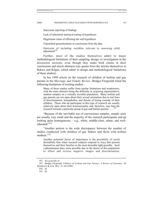 REKERSSTTHOMASLASREVIEW.DOC                                                      7/5/07 11:48 AM




2006]                         PROHIBITING CHILD PLACEMENT WITH HOMOSEXUALS                411


          Inaccurate reporting of findings
          Lack of inferential statistical testing of hypotheses
          Illegitimate claim of affirming the null hypothesis
          Unjustified generalizations or conclusions from the data
          Omission of including variables relevant to assessing child
          adjustment352
      Further, most of the studies themselves admit to major
methodological limitations of their sampling, design, or investigation in the
discussion sections, even though they make bold claims in their
conclusions and article abstracts (see quotes from the articles themselves in
Rekers and Kilgus, which admit to design and methodological limitations
of these studies).
      In her 1999 article on the research of children of lesbian and gay
parents in the Marriage and Family Review, Bridget Fitzgerald listed the
following limitations of existing studies:
          Many of these studies suffer from similar limitations and weaknesses,
          with the main obstacle being the difficulty in acquiring representative,
          random samples on a virtually invisible population. Many lesbian and
          gay parents are not open about their sexual orientation due to real fears
          of discrimination, homophobia, and threats of losing custody of their
          children. Those who do participate in this type of research are usually
          relatively open about their homosexuality and, therefore, may bias the
          research towards a particular group of gay and lesbian parents . . . .353
     “Because of the inevitable use of convenience samples, sample sizes
are usually very small and the majority of the research participants end up
looking quite homogeneous – e.g., white, middle-class, urban, and well-
educated.”354
      “Another pattern is the wide discrepancy between the number of
studies conducted with children of gay fathers and those with lesbian
mothers.”355
          Another potential factor of importance is the possibility of social
          desirability bias when research subjects respond in ways that present
          themselves and their families in the most desirable light possible. Such
          a phenomenon does seem possible due to the desire of this population
          to offset and reverse negative images and discrimination.


 352. See generally id.
 353. Bridget Fitzgerald, Children of Lesbian and Gay Parents: A Review of Literature, 29
MARRIAGE & FAM. REV. 57, 68 (1999).
 354. Id.
 355. Id.
 