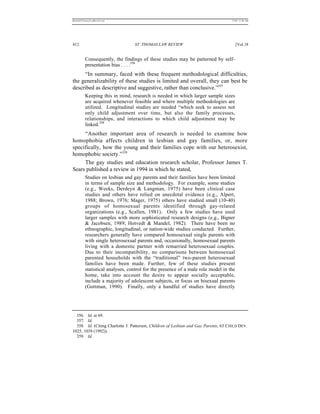 REKERSSTTHOMASLASREVIEW.DOC                                                         7/5/07 11:48 AM




412                               ST. THOMAS LAW REVIEW                                [Vol.18


          Consequently, the findings of these studies may be patterned by self-
          presentation bias . . . .356
     “In summary, faced with these frequent methodological difficulties,
the generalizability of these studies is limited and overall, they can best be
described as descriptive and suggestive, rather than conclusive.”357
          Keeping this in mind, research is needed in which larger sample sizes
          are acquired whenever feasible and where multiple methodologies are
          utilized. Longitudinal studies are needed “which seek to assess not
          only child adjustment over time, but also the family processes,
          relationships, and interactions to which child adjustment may be
          linked.358
     “Another important area of research is needed to examine how
homophobia affects children in lesbian and gay families, or, more
specifically, how the young and their families cope with our heterosexist,
homophobic society.”359
     The gay studies and education research scholar, Professor James T.
Sears published a review in 1994 in which he stated,
          Studies on lesbian and gay parents and their families have been limited
          in terms of sample size and methodology. For example, some studies
          (e.g., Weeks, Derdeyn & Langman, 1975) have been clinical case
          studies and others have relied on anecdotal evidence (e.g., Alpert,
          1988; Brown, 1976; Mager, 1975) others have studied small (10-40)
          groups of homosexual parents identified through gay-related
          organizations (e.g., Scallen, 1981). Only a few studies have used
          larger samples with more sophisticated research designs (e.g., Bigner
          & Jacobsen, 1989; Hotvedt & Mandel, 1982). There have been no
          ethnographic, longitudinal, or nation-wide studies conducted. Further,
          researchers generally have compared homosexual single parents with
          with single heterosexual parents and, occasionally, homosexual parents
          living with a domestic partner with remarried heterosexual couples.
          Due to their incompatibility, no comparisons between homosexual
          parented households with the “traditional” two-parent heterosexual
          families have been made. Further, few of these studies present
          statistical analyses, control for the presence of a male role model in the
          home, take into account the desire to appear socially acceptable,
          include a majority of adolescent subjects, or focus on bisexual parents
          (Gottman, 1990). Finally, only a handful of studies have directly




  356. Id. at 69.
  357. Id.
  358. Id. (Citing Charlotte J. Patterson, Children of Lesbian and Gay Parents, 63 CHILD DEV.
1025, 1039 (1992)).
  359. Id.
 