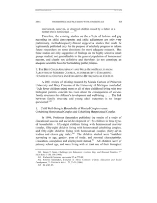 REKERSSTTHOMASLASREVIEW.DOC                                                     7/5/07 11:48 AM




2006]                         PROHIBITING CHILD PLACEMENT WITH HOMOSEXUALS               413


          interviewed, surveyed, or observed children raised by a father or a
          mother who is homosexual . . . .360
      Therefore, the existing studies on the effects of lesbian and gay
parenting on child development and child adjustment are only very
preliminary, methodologically-flawed suggestive studies that could be
legitimately published only for the purpose of scholarly progress to inform
future researchers on some directions for more adequate research. But
these studies are only suggestive of findings on the highly selective small
groups studied, not generalizable to the general population of homosexual
parents, and clearly not definitive and therefore, do not constitute an
adequate scientific basis for formulating public policies.

E. THE BEST CHILD ADJUSTMENT AND WELL-BEING RESULTS FROM
PARENTING BY MARRIED COUPLES, AS COMPARED TO COHABITING
HOMOSEXUAL COUPLES AND COHABITING HETEROSEXUAL COUPLES

     A 2001 review of existing research by Marcia Carlson of Princeton
University and Mary Corcoran of the University of Michigan concluded,
“[A]s fewer children spend most or all of their childhood living with two
biological parents, concern has risen about the consequences of various
family structures for children’s development and well-being . . . . The link
between family structure and young adult outcomes is no longer
questioned.”361

1. Child Well-Being in Households of Married Couples versus
Cohabiting Homosexual Couples and Cohabiting Heterosexual Couples

      In 1996, Professor Sarantakos published the results of a study of
educational success and social development of 174 children in three types
of households – fifty-eight children living with heterosexual married
couples, fifty-eight children living with heterosexual cohabiting couples,
and fifty-eight children living with homosexual couples (forty-seven
lesbian and eleven gay male).362 The children studied were “matched
according to age, gender, year of study, and parental characteristics
(education, occupation and employment status).363 All children were of
primary school age, and were living with at least one of their biological

  360. James T. Sears, Challenges for Educators: Lesbian, Gay, and Bisexual Families, 77
HIGH SCH. J. 138, 139 (1994).
  361. Carlson & Corcoran, supra note 97, at 779-80
  362. Sotirios Sarantakos, Children in Three Contexts: Family, Education and Social
Development, 21 CHILDREN AUSTL. 23, 23-31 (1996)
  363. Id. at 23-24.
 