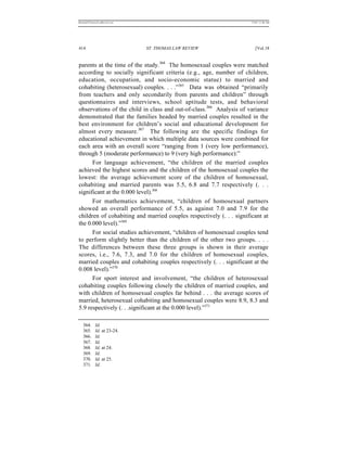 REKERSSTTHOMASLASREVIEW.DOC                                           7/5/07 11:48 AM




414                           ST. THOMAS LAW REVIEW                      [Vol.18


parents at the time of the study.364 The homosexual couples were matched
according to socially significant criteria (e.g., age, number of children,
education, occupation, and socio-economic statue) to married and
cohabiting (heterosexual) couples. . . .”365 Data was obtained “primarily
from teachers and only secondarily from parents and children” through
questionnaires and interviews, school aptitude tests, and behavioral
observations of the child in class and out-of-class.366 Analysis of variance
demonstrated that the families headed by married couples resulted in the
best environment for children’s social and educational development for
almost every measure.367 The following are the specific findings for
educational achievement in which multiple data sources were combined for
each area with an overall score “ranging from 1 (very low performance),
through 5 (moderate performance) to 9 (very high performance):”
      For language achievement, “the children of the married couples
achieved the highest scores and the children of the homosexual couples the
lowest: the average achievement score of the children of homosexual,
cohabiting and married parents was 5.5, 6.8 and 7.7 respectively (. . .
significant at the 0.000 level).368
      For mathematics achievement, “children of homosexual partners
showed an overall performance of 5.5, as against 7.0 and 7.9 for the
children of cohabiting and married couples respectively (. . . significant at
the 0.000 level).”369
      For social studies achievement, “children of homosexual couples tend
to perform slightly better than the children of the other two groups. . . .
The differences between these three groups is shown in their average
scores, i.e., 7.6, 7.3, and 7.0 for the children of homosexual couples,
married couples and cohabiting couples respectively (. . . significant at the
0.008 level).”370
      For sport interest and involvement, “the children of heterosexual
cohabiting couples following closely the children of married couples, and
with children of homosexual couples far behind . . . the average scores of
married, heterosexual cohabiting and homosexual couples were 8.9, 8.3 and
5.9 respectively (. . .significant at the 0.000 level).”371

   364.     Id.
   365.     Id. at 23-24.
   366.     Id.
   367.     Id.
   368.     Id. at 24.
   369.     Id.
   370.     Id. at 25.
   371.     Id.
 