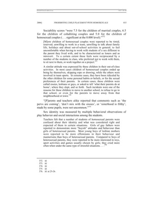 REKERSSTTHOMASLASREVIEW.DOC                                                         7/5/07 11:48 AM




2006]                         PROHIBITING CHILD PLACEMENT WITH HOMOSEXUALS                   415


     Sociability scores “were 7.5 for the children of married couples, 6.5
for the children of cohabiting couples and 5.0 for the children of
homosexual couples (. . . significant at the 0.000 level).”372
          [M]ore children of homosexual couples were reported to be timid,
          reserved, unwilling to work in a team, unwilling to talk about family
          life, holidays and about out-of-school activities in general, to feel
          uncomfortable when having to work with students of a sex different to
          the parent they lived with, and to be characterized as loners and as
          introvert. To a certain extent these feels were reciprocated by a
          number of the students in class, who preferred not to work with them,
          to sit next to them, or work together on a project.373
          A similar attitude was expressed by these children in their out-of-class
          activities. In most cases children of homosexual couples ended up
          being by themselves, skipping rope or drawing, while the others were
          involved in team sports. In extreme cases, they have been ridiculed by
          the other children for some personal habits or beliefs, or for the sexual
          preferences of their parents. In certain cases, these children were
          called sissies, lesbians or gays, or asked to tell ‘what their parents do at
          home’, where they slept, and so forth. Such incidents were one of the
          reasons for these children to move to another school, to refuse to go to
          that school, or even for the parents to move away from that
          neighbourhood or town.374
      “[P]arents and teachers alike reported that comments such as ‘the
pervs are coming’, ‘don’t mix with the sissies’, or ‘sisterhood is filthy’,
made by some pupils, were not uncommon.”375
      Sex identity was measured by multiple behavioral observations of
play behavior and social interactions among the students.
          Teachers felt that a number of students of homosexual parents were
          confused about their identity and what was considered right and
          expected of them in certain situations. Girls of gay fathers were
          reported to demonstrate more “boyish” attitudes and behaviour than
          girls of heterosexual parents. Most young boys of lesbian mothers
          were reported to be more effeminate in their behaviour and
          mannerisms than boys of heterosexual parents. Compared to boys of
          heterosexual parents, they were reported to be more interested in toys,
          sport activities and games usually chosen by girls; they cried more
          often when under the same type of stressful situations. . . .376




   372.     Id.
   373.     Id.
   374.     Id.
   375.     Id.
   376.     Id. at 25-26.
 