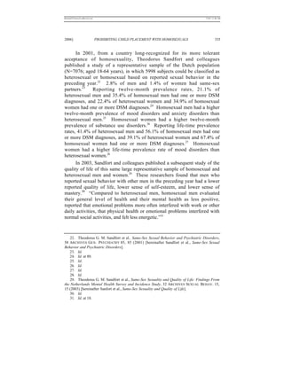 REKERSSTTHOMASLASREVIEW.DOC                                                          7/5/07 11:48 AM




2006]                         PROHIBITING CHILD PLACEMENT WITH HOMOSEXUALS                    335


      In 2001, from a country long-recognized for its more tolerant
acceptance of homosexuality, Theodorus Sandfort and colleagues
published a study of a representative sample of the Dutch population
(N=7076; aged 18-64 years), in which 5998 subjects could be classified as
heterosexual or homosexual based on reported sexual behavior in the
preceding year.22 2.8% of men and 1.4% of women had same-sex
partners.23    Reporting twelve-month prevalence rates, 21.1% of
heterosexual men and 35.4% of homosexual men had one or more DSM
diagnoses, and 22.4% of heterosexual women and 34.9% of homosexual
women had one or more DSM diagnoses.24 Homosexual men had a higher
twelve-month prevalence of mood disorders and anxiety disorders than
heterosexual men.25 Homosexual women had a higher twelve-month
prevalence of substance use disorders.26 Reporting life-time prevalence
rates, 41.4% of heterosexual men and 56.1% of homosexual men had one
or more DSM diagnoses, and 39.1% of heterosexual women and 67.4% of
homosexual women had one or more DSM diagnoses.27 Homosexual
women had a higher life-time prevalence rate of mood disorders than
heterosexual women.28
      In 2003, Sandfort and colleagues published a subsequent study of the
quality of life of this same large representative sample of homosexual and
heterosexual men and women.29 These researchers found that men who
reported sexual behavior with other men in the preceding year had a lower
reported quality of life, lower sense of self-esteem, and lower sense of
mastery.30 “Compared to heterosexual men, homosexual men evaluated
their general level of health and their mental health as less positive,
reported that emotional problems more often interfered with work or other
daily activities, that physical health or emotional problems interfered with
normal social activities, and felt less energetic.”31



    22. Theodorus G. M. Sandfort et al., Same-Sex Sexual Behavior and Psychiatric Disorders,
58 ARCHIVES GEN. PSYCHIATRY 85, 85 (2001) [hereinafter Sandfort et al., Same-Sex Sexual
Behavior and Psychiatric Disorders].
   23. Id.
   24. Id. at 88.
    25. Id.
    26. Id.
    27. Id.
    28. Id.
    29. Theodorus G. M. Sandfort et al., Same-Sex Sexuality and Quality of Life: Findings From
the Netherlands Mental Health Survey and Incidence Study, 32 ARCHIVES SEXUAL BEHAV. 15,
15 (2003) [hereinafter Sanfort et al., Same-Sex Sexuality and Quality of Life].
   30. Id.
    31. Id. at 18.
 