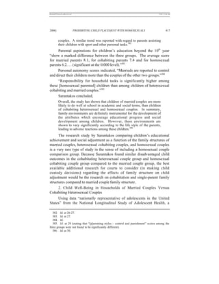 REKERSSTTHOMASLASREVIEW.DOC                                                         7/5/07 11:48 AM




2006]                         PROHIBITING CHILD PLACEMENT WITH HOMOSEXUALS                   417


          couples. A similar trend was reported with regard to parents assisting
          their children with sport and other personal tasks.382
     Parental aspirations for children’s education beyond the 10th year
“show a marked difference between the three groups. The average score
for married parents 8.1, for cohabiting parents 7.4 and for homosexual
parents 6.2. . . (significant at the 0.000 level).”383
     Personal autonomy scores indicated, “Marrieds are reported to control
and direct their children more than the couples of the other two groups.”384
     “Responsibility for household tasks is significantly higher among
these [homosexual parented] children than among children of heterosexual
cohabiting and married couples.”385
     Sarantakos concluded,
          Overall, the study has shown that children of married couples are more
          likely to do well at school in academic and social terms, than children
          of cohabiting heterosexual and homosexual couples. In summary,
          family environments are definitely instrumental for the development of
          the attributes which encourage educational progress and social
          development among children. However, these environments are
          shown to vary significantly according to the life style of the parents,
          leading to adverse reactions among these children.386
      The research study by Sarantakos comparing children’s educational
achievement and social adjustment as a function of the family structures of
married couples, heterosexual cohabiting couples, and homosexual couples
is a very rare type of study in the sense of including a homosexual couple
comparison group. Because Sarantakos found similar disadvantaged child
outcomes in the cohabitating heterosexual couple group and homosexual
cohabiting couple group compared to the married couple group, the best
available additional research for courts to consider (in making child
custody decisions) regarding the effects of family structure on child
adjustment would be the research on cohabitation and single-parent family
structures compared to married couple family structure.
      2. Child Well-Being in Households of Married Couples Versus
Cohabiting Heterosexual Couples
      Using data “nationally representative of adolescents in the United
States” from the National Longitudinal Study of Adolescent Health, a

  382. Id. at 26-27.
  383. Id. at 27.
  384. Id.
  385. Id. at 28 (stating that “[p]arenting styles – control and punishment” scores among the
three groups were not found to be significantly different).
  386. Id. at 30.
 