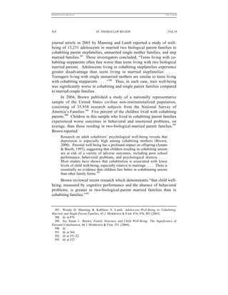 REKERSSTTHOMASLASREVIEW.DOC                                                         7/5/07 11:48 AM




418                                ST. THOMAS LAW REVIEW                                 [Vol.18


journal article in 2003 by Manning and Lamb reported a study of well-
being of 13,231 adolescents in married two biological parent families to
cohabiting parent stepfamilies, unmarried single mother families, and step
married families.387 These investigators concluded, “Teens living with co-
habiting stepparents often fare worse than teens living with two biological
married parents. Adolescents living in cohabiting stepfamilies experience
greater disadvantage than teens living in married stepfamilies . . . .
Teenagers living with single unmarried mothers are similar to teens living
with cohabiting stepparents . . . .”388 Thus, in each case, teen well-being
was significantly worse in cohabiting and single parent families compared
to married couple families.
      In 2004, Brown published a study of a nationally representative
sample of the United States civilian non-institutionalized population,
consisting of 35,938 research subjects from the National Survey of
America’s Families.389 Five percent of the children lived with cohabiting
parents.390 Children in this sample who lived in cohabiting parent families
experienced worse outcomes in behavioral and emotional problems, on
average, than those residing in two-biological-married parent families.391
Brown reported:
          Research on adult cohabitors’ psychological well-being reveals that
          depression is especially high among cohabiting mothers (Brown,
          2000). Parental well-being has a profound impact on offspring (Amato
          & Booth, 1997), suggesting that children residing in cohabiting unions
          are at risk of a variety of adverse outcomes, including poor school
          performance, behavioral problems, and psychological distress . . . .
          Most studies have shown that cohabitation is associated with lower
          levels of child well-being, especially relative to marriage . . . . There is
          essentially no evidence that children fare better in cohabitating unions
          than other family forms.392
     Brown reviewed recent research which demonstrates “that child well-
being, measured by cognitive performance and the absence of behavioral
problems, is greater in two-biological-parent married families than in
cohabiting families.”393


  387. Wendy D. Manning & Kathleen A. Lamb, Adolescent Well-Being in Cohabiting,
Married, and Single-Parent Families, 65 J. MARRIAGE & FAM. 876, 876, 881 (2003).
  388. Id. at 876.
  389. See Susan L. Brown, Family Structure and Child Well-Being: The Significance of
Parental Cohabitation, 66 J. MARRIAGE & FAM. 351 (2004).
  390. Id.
  391. Id. at 364.
  392. Id. at 351-52.
  393. Id. at 352.
 