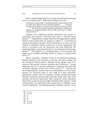REKERSSTTHOMASLASREVIEW.DOC                                                     7/5/07 11:48 AM




2006]                         PROHIBITING CHILD PLACEMENT WITH HOMOSEXUALS               419


     Brown studied children aged six to eleven years and adolescents aged
twelve to seventeen years.394 Reporting her findings, she wrote:
          Adolescents living outside two-biological-parent married families tend
          to exhibit more behavioral and emotional problems . . . . Economic
          resources do not appear to account for the influence of family structure
          . . . .395 The level of emotional and behavioral problems exhibited by
          children in cohabiting families did not differ from those in single-
          mother families.396
      Children with cohabiting families performed more poorly in
educational and cognitive well-being than those in married couple
families.397 “[A]dolescents residing outside two biological-parent married
families [were] significantly less engaged in school.”398 Controlling for
economic and parental resources, Brown found that six to eleven year old
children in cohabiting families scored lower in school engagement, and
twelve to seventeen year old adolescents had more behavioral and
emotional problems on average than those in two biological married parent
families.399 “The addition of a cohabiting partner is not associated with
higher levels of [child] well-being relative to living in a single-mother
family.”400
      Brown concluded, “[c]hildren living in two-biological cohabiting
families experience worse outcomes, on average, than those residing with
two biological married parents, although among children ages 6-11,
economic and parental resources attenuate these differences. Among
adolescents ages 12-17, parental cohabitation is negatively associated with
well-being, regardless of the levels of these resources.”401 Therefore the
two-biological-parent married couple was demonstrated to be best family
structure for child-well being in this study of a large nationally-
representative sample of the U.S. population. Further, among all the family
structures outside the married mother and father family, there were worse
outcomes that did not significantly differ among the various alternative
family forms outside the married mother and father family structure: “Child
well-being does not significantly differ among those in cohabiting versus
married stepfamilies, two-biological-parent cohabiting families versus


   394.     Id. at 351.
   395.     Id. at 362.
   396.     Id.
   397.     Id.
   398.     Id.
   399.     Id.
   400.     Id. at 364.
   401.     Id. at 351.
 