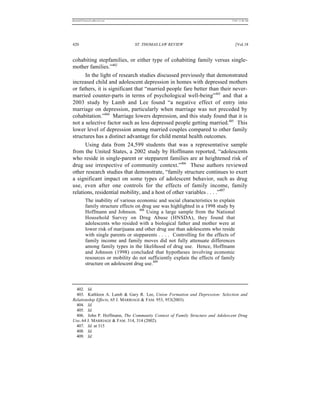 REKERSSTTHOMASLASREVIEW.DOC                                                      7/5/07 11:48 AM




420                               ST. THOMAS LAW REVIEW                               [Vol.18


cohabiting stepfamilies, or either type of cohabiting family versus single-
mother families.”402
      In the light of research studies discussed previously that demonstrated
increased child and adolescent depression in homes with depressed mothers
or fathers, it is significant that “married people fare better than their never-
married counter-parts in terms of psychological well-being”403 and that a
2003 study by Lamb and Lee found “a negative effect of entry into
marriage on depression, particularly when marriage was not preceded by
cohabitation.”404 Marriage lowers depression, and this study found that it is
not a selective factor such as less depressed people getting married.405 This
lower level of depression among married couples compared to other family
structures has a distinct advantage for child mental health outcomes.
      Using data from 24,599 students that was a representative sample
from the United States, a 2002 study by Hoffmann reported, “adolescents
who reside in single-parent or stepparent families are at heightened risk of
drug use irrespective of community context.”406 These authors reviewed
other research studies that demonstrate, “family structure continues to exert
a significant impact on some types of adolescent behavior, such as drug
use, even after one controls for the effects of family income, family
relations, residential mobility, and a host of other variables . . . .”407
          The inability of various economic and social characteristics to explain
          family structure effects on drug use was highlighted in a 1998 study by
          Hoffmann and Johnson. 408 Using a large sample from the National
          Household Survey on Drug Abuse (HNSDA), they found that
          adolescents who resided with a biological father and mother were at
          lower risk of marijuana and other drug use than adolescents who reside
          with single parents or stepparents . . . . Controlling for the effects of
          family income and family moves did not fully attenuate differences
          among family types in the likelihood of drug use. Hence, Hoffmann
          and Johnson (1998) concluded that hypotheses involving economic
          resources or mobility do not sufficiently explain the effects of family
          structure on adolescent drug use.409



  402. Id.
  403. Kathleen A. Lamb & Gary R. Lee, Union Formation and Depression: Selection and
Relationship Effects, 65 J. MARRIAGE & FAM. 953, 953(2003).
  404. Id.
  405. Id.
  406. John P. Hoffmann, The Community Context of Family Structure and Adolescent Drug
Use, 64 J. MARRIAGE & FAM. 314, 314 (2002).
  407. Id. at 315
  408. Id.
  409. Id.
 
