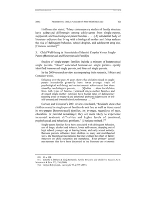 REKERSSTTHOMASLASREVIEW.DOC                                                        7/5/07 11:48 AM




2006]                         PROHIBITING CHILD PLACEMENT WITH HOMOSEXUALS                  421


      Hoffman also stated, “Many contemporary studies of family structure
have addressed differences among adolescents from single-parent,
stepparent, and two-biological-parent families . . . . [A] substantial body of
literature indicates that living with a biological mother and father reduces
the risk of delinquent behavior, school dropout, and adolescent drug use.
[Citations omitted.]410

3. Child Well-Being in Households of Married Couples Versus Single-
Parent (Homosexual and Heterosexual) Families

      Studies of single-parent families include a mixture of heterosexual
single parents, “closet” concealed homosexual single parents, openly
identified homosexual single parents, and bisexual single parents.
      In the 2000 research review accompanying their research, Biblarz and
Gottainer wrote,
          Evidence over the past 30 years shows that children raised in single-
          parent households generally have lower average levels of
          psychological well-being and socioeconomic achievement than those
          raised by two biological parents . . . . [S]tudies . . . show that children
          from both types of families [widowed single-mother families and
          divorced single-mother families] have higher rates of delinquency
          (running away or truancy) and emotional problems (depression or low
          self-esteem) and lowered school performance . . . .411
      Carlson and Corcoran’s 2001 review concluded, “Research shows that
children reared in single-parent families do not fare as well as those reared
in two-parent [heterosexual] families, on average, regardless of race,
education, or parental remarriage; they are more likely to experience
increased academic difficulties and higher levels of emotional,
psychological, and behavioral problems.” [Citations omitted.]412
          Single-parent families have been associated with delinquent behavior,
          use of drugs, alcohol and tobacco, lower self-esteem, dropping out of
          high school, younger age at leaving home, and early sexual activity.
          Because parents influence their children in many and multifaceted
          ways, the theoretical mechanisms that may explain the effect of family
          structure on child outcomes are numerous. Four primary causal
          mechanisms that have been discussed in the literature are economic




 410. Id. at 314.
 411. Timothy J. Biblarz & Greg Gottainer, Family Structure and Children’s Success, 62 J.
MARRIAGE & FAM. 533, 534 (2000).
 412. Carlson & Corcoran, supra note 97, at 779 (2001).
 