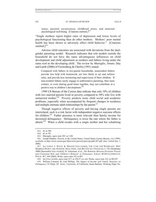 REKERSSTTHOMASLASREVIEW.DOC                                                          7/5/07 11:48 AM




422                              ST. THOMAS LAW REVIEW                                  [Vol.18


          status, parental socialization, childhood stress, and maternal
          psychological well-being. [Citations omitted.]413
“Single mothers report higher rates of depression and lower levels of
psychological functioning then do other mothers. Mothers’ poor mental
health has been shown to adversely affect child behavior.” [Citations
omitted.]414
     Adverse child outcomes are associated with deviations from the dual-
gender parenting model. Research indicates that role models outside the
household do not have the same advantageous influences on child
development and child adjustment as mothers and fathers living under the
same roof as the developing child. The review by Marsiglio, Amato, Day
and Lamb (2000) of Furstenberg & Cherlin (1991) stated:
         Compared with fathers in two-parent households, nonresident fathers
         provide less help with homework, are less likely to set and enforce
         rules, and provide less monitoring and supervision of their children. If
         non-resident fathers rarely engage in authoritative parenting, then mere
         contact, or even sharing good times together, may not contribute in a
         positive way to children’s development.415
      1998 US Bureau of the Census data indicate that only 10% of children
with two married parents lived in poverty compared to 50% who live with
unmarried mother.416 Poverty predicts more child social and academic
problems, especially when accompanied by frequent changes in residence
and multiple intimate adult relationships by the parent.417
      Though negative effects of poverty and having single parents are
interrelated, each is a risk factor with independent negative outcome effects
for children.418 Father presence is more relevant than family income for
decreased delinquency. Delinquency is twice the rate where the father is
absent.419 When a child resides with a single mother and her cohabiting


  413. Id. at 780.
  414. Id. at 781.
  415. Marsiglio, supra note 285, at 1184.
  416. Joseph Dalaker, Poverty in the United States, United States Census Bureau, viii (1999),
available at http://www.census.gov/hhes/www/poverty/prevcps/p60-207.pdf (last visited July 1,
2006).
  417. See LINDA J. WAITE & M AGGIE G ALLAGHER , T HE C ASE FOR M ARRIAGE : WHY
MARRIED PEOPLE ARE H APPIER, HEALTHIER, AND B ETTER OFF FINANCIALLY 130 (Doubleday
2000) [hereinafter GALLAGHER]; B. Ackerman, et al., The Relations Between Persistent Poverty
and Contextual Risk and Children’s Behavior in Elementary School, 40 DEVELOPMENTAL
PSYCH. 367, 369 (2004); Waite, supra note 322 at 495.
  418. See GALLAGHER, supra note 417, at 126-27 see also Waite, supra note 322, at 492-95.
  419. William Comanor & Llad Phillips, The Impact of Income and Family Structure on
Delinquency 16 (Dept. Of Econ., University of California, Santa Barbara, Working Paper No.
 