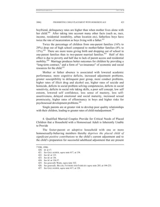 REKERSSTTHOMASLASREVIEW.DOC                                                      7/5/07 11:48 AM




2006]                         PROHIBITING CHILD PLACEMENT WITH HOMOSEXUALS                423


boyfriend, delinquency rates are higher than when mother lives alone with
her child.420 After taking into account many other facts (such as, race,
income, residential instability, urban location etc), fatherless boys have
twice the rate of incarceration as boys living with a father.421
      Twice the percentage of children from one-parent families (16% to
29%) drop out of high school compared to mother/father families (8% to
13%).422 There are more teens giving birth and dropping out of school in
one-parent families than in two-parent married families.423 Half of this
effect is due to poverty and half due to lack of parent access and residential
mobility.424 Marriage produces better outcomes for children by providing a
“long-term contract,” and a form of “co-insurance” of economic and social
resources for the child.425
      Mother or father absence is associated with lowered academic
performance, more cognitive deficits, increased adjustment problems,
greater susceptibility to delinquent peer group, more conduct problems,
higher rates of illicit drug and alcohol use, higher rates of suicide and
homicide, deficits in social problem solving competencies, deficits in social
sensitivity, deficits in social role taking skills, a poor self concept, low self
esteem, lowered self confidence, less sense of mastery, less self-
assertiveness, delayed emotional and social maturity, increased sexual
promiscuity, higher rates of effeminancy in boys and higher risks for
psychosexual development problems.426
      Single parents are at greater risk to develop poor quality relationships
with their children, leading to greater rates of child maladjustment.427

      4. Qualified Married Couples Provide for Critical Needs of Placed
Children that a Household with a Homosexual Adult is Inherently Unable
to Provide
      The foster-parent or adoptive household with one or more
homosexually-behaving members thereby deprives the placed child of
significant positive contributions to the child’s current adjustment and to
the child’s preparation for successful adulthood adjustment that are present

7’95R, 1998)
  420. Id. at 17.
  421. See GALLAGHER, supra note 417, at 134.
  422. See Id. at 133.
  423. See Id. at 136.
  424. See Id. at 134-37.
  425. See generally Waite, supra note 322.
  426. See generally, BILLER, FATHERS AND FAMILIES supra note 285, at 194-233.
  427. See GALLAGHER, supra note 417, at 128.
 