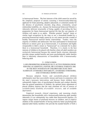 REKERSSTTHOMASLASREVIEW.DOC                                            7/5/07 11:48 AM




424                           ST. THOMAS LAW REVIEW                       [Vol.18


in heterosexual homes. The best interests of the child cannot be served by
the simplistic proposal of merely screening a homosexually-behaving
applicant for foster parenting, adoptive placement, or contested custody for
the absence of psychiatric disorder, drug abuse, criminality, sexual
relationship instability, etc., because the homosexual behavioral lifestyle is
inherently deficient structurally of being capable of providing the best
preparation for future heterosexual married life that the vast majority of
children will aspire to as adults. Whether granted “marital” status or
similar legal recognition by the state or not, a household headed by a
practicing homosexual simply cannot by its very nature provide a model of
healthy heterosexual married family relationships. Further, since the
majority of children and adolescents who have participated in homosexual
behavior as minors grow up as heterosexuals, it is premature and highly
irresponsible to label a minor as “homosexual” as a rationale for to place
them in a homosexual household. Therefore, it is clearly in the best
interests of children to be placed with families where all adult members are
exclusively heterosexual because this natural family structure inherently
provides unique needed benefits and more psychologically stable families
than is inherently characteristic of households with a homosexually-
behaving adult.

                      V. CONCLUSION:
 LAWS PROHIBITING HOMOSEXUALLY-ACTIVE PERSONS FROM
 SERVING AS ADOPTIVE, FOSTER, OR CUSTODIAL PARENTS ARE
     IN THE BEST INTERESTS OF CHILDREN BECAUSE THEY
 ELIMINATE AVOIDABLE INSTABILITY, AVOIDABLE STRESSORS;
               AND AVOIDABLE DEPRIVATIONS
      Because adopted, foster, and custodially-placed children
unfortunately must face unavoidable stresses and losses in connection with
the state’s necessary intervention, and because foster children have
substantially higher rates of psychological disorder and conduct disorder
than the general population of children, the optimal future adjustment of
placed children requires that the state eliminate all risk of sources of
avoidable family instability, of avoidable stressors, and of avoidable
deprivations.
      Empirical research, clinical experience, and reasoning clearly
demonstrate that households with a homosexually-behaving adult member
inherently (1) are substantially less stable than heterosexual families, (2)
impose unique harms of profound stressors on children, and (3) deprive
children of the needed benefits of having relatively better psychologically
adjusted adult family members who provide the needed benefits of both a
 