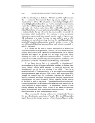REKERSSTTHOMASLASREVIEW.DOC                                                  7/5/07 11:48 AM




2006]                         PROHIBITING CHILD PLACEMENT WITH HOMOSEXUALS            425


mother and father figure in the home. While the plaintiffs might speculate
that a particular homosexually-behaving couple might in some
circumstances be able to offer satisfactory or equivalent parenting functions
for a child placed in its household and even be preferred in some scenario,
even if that could be empirically established, it would be the rare exception
and not the rule. Further, such a placed child would still be exposed to the
risks of harm by the stressors, relative couple instability, and deprivation of
a mother or father that are inherent to the structure of the household with
homosexual adult membership. By analogy, in some exceptional
circumstances, a convicted felon, a newly married couple of eighteen-year-
old adolescents, or a ninety-five-year-old man might be able to offer
satisfactory or equivalent parenting functions for a child placed in their
household, but certain risks associated generally with the structure of that
type of household justifies laws prohibiting such a foster, custodial, or
adoptive placement.
      It is rational for the state to exclude households with homosexual
adults from child custody placement, adoption, or foster family licensure
because the household with a homosexual adult member has an inherent
structure that exposes the placed child to unique high risks family
instability, for stress, and deprivation of needed benefits. These risks and
harms are reasonably eliminated by laws or regulations prohibiting child
placement in households with a homosexually-behaving adult member.
      It has been shown that it is impossible to simultaneously
accommodate the desire of homosexually-behaving adults to obtain a foster
parent license, obtain child custody, or adoption approval and
simultaneously act in the best interests of the child. There is no
constitutional right of American citizens to be parents and no constitutional
requirement that the state provide a child to every adult requesting a child.
Instead, the rational basis for regulations regarding the selection of
adoptive, custodial, and foster parents must be based on common sense,
rational values, and empirical research findings regarding the best interests
of the child in need of placement. This rational consideration logically
excludes households with a homosexually-behaving adult from serving as
foster, custodial, or adoptive parents. The government’s granting of child
custody, adoption and foster parent licenses is not about the individual
desires of households with homosexually-behaving adults. The state’s
consideration must be about the child’s needs instead.
      Thus, homosexually-behaving adults are not being excluded because
they are a discriminated against class of people. They should be excluded
legally because the inherent structure of their household poses undue
 