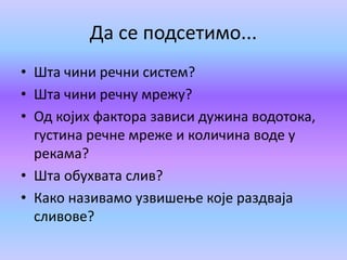 Да се подсетимо...
• Шта чини речни систем?
• Шта чини речну мрежу?
• Од којих фактора зависи дужина водотока,
густина речне мреже и количина воде у
рекама?
• Шта обухвата слив?
• Како називамо узвишење које раздваја
сливове?
 