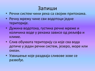 Запиши
• Речни систем чини река са својим притокама.
• Речну мрежу чине сви водотоци једне
територије.
• Дужина водотока, густина речне мреже и
количина воде у рекама зависе од рељефа и
климе.
• Слив обухвата територију са које сва вода
дотиче у један речни систем, језеро, море или
океан.
• Узвишење које раздваја сливове зове се
развође.
 